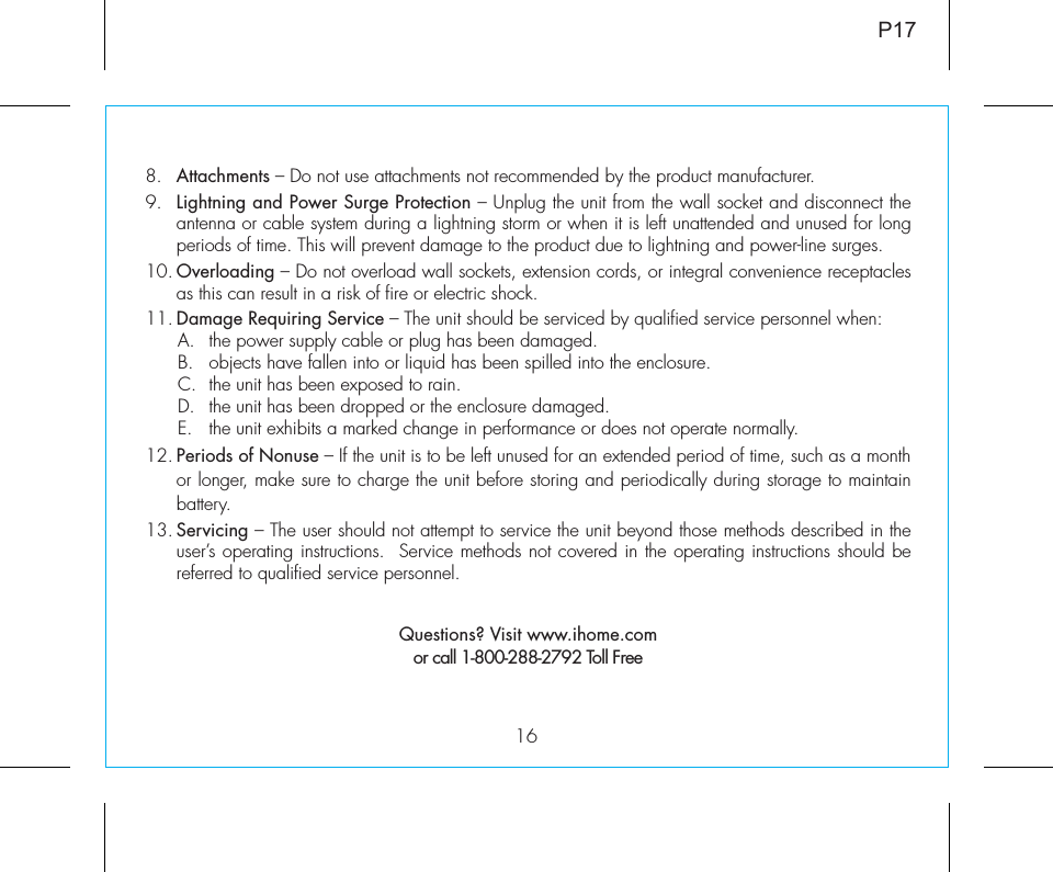 168. Attachments – Do not use attachments not recommended by the product manufacturer.9. Lightning and Power Surge Protection – Unplug the unit from the wall socket and disconnect the antenna or cable system during a lightning storm or when it is left unattended and unused for long periods of time. This will prevent damage to the product due to lightning and power-line surges.10. Overloading – Do not overload wall sockets, extension cords, or integral convenience receptacles as this can result in a risk of fire or electric shock.11. Damage Requiring Service – The unit should be serviced by qualified service personnel when:A.  the power supply cable or plug has been damaged.B.  objects have fallen into or liquid has been spilled into the enclosure.C.  the unit has been exposed to rain.D.  the unit has been dropped or the enclosure damaged.E.  the unit exhibits a marked change in performance or does not operate normally.12. Periods of Nonuse – If the unit is to be left unused for an extended period of time, such as a month or longer, make sure to charge the unit before storing and periodically during storage to maintain battery.13. Servicing – The user should not attempt to service the unit beyond those methods described in the user’s operating instructions.  Service methods not covered in the operating instructions should be referred to qualified service personnel. Questions? Visit www.ihome.comor call 1-800-288-2792 Toll FreeP17
