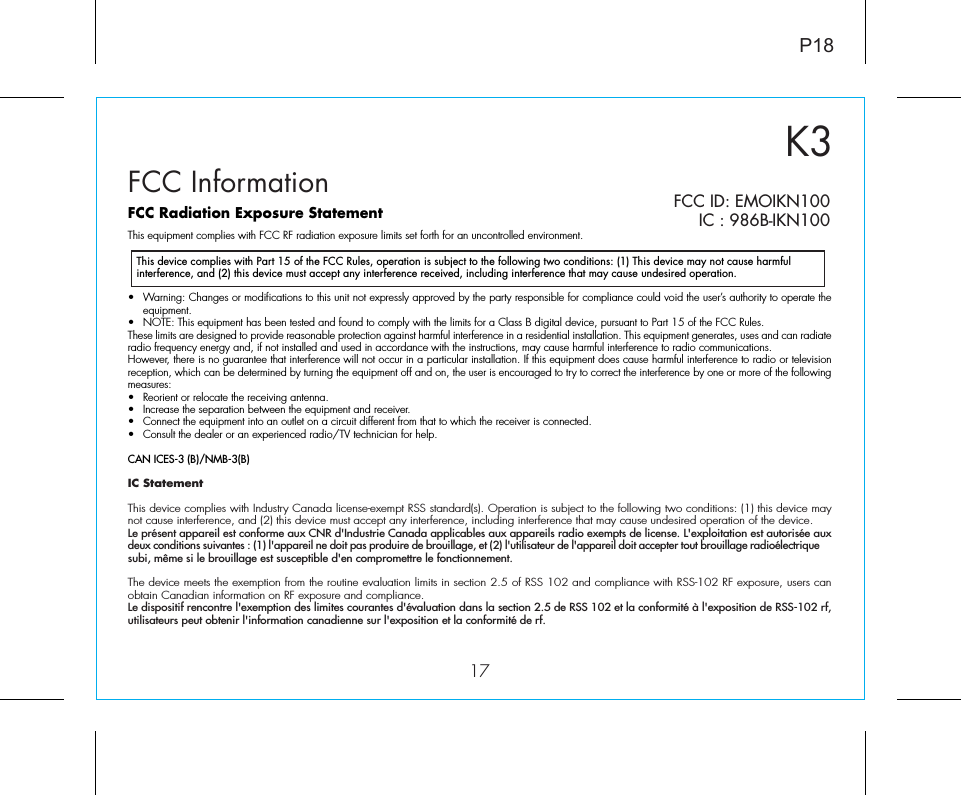 K317FCC InformationThis device complies with Part 15 of the FCC Rules, operation is subject to the following two conditions: (1) This device may not cause harmful interference, and (2) this device must accept any interference received, including interference that may cause undesired operation.FCC Radiation Exposure StatementThis equipment complies with FCC RF radiation exposure limits set forth for an uncontrolled environment. •  Warning: Changes or modifications to this unit not expressly approved by the party responsible for compliance could void the user’s authority to operate the equipment.•  NOTE: This equipment has been tested and found to comply with the limits for a Class B digital device, pursuant to Part 15 of the FCC Rules.These limits are designed to provide reasonable protection against harmful interference in a residential installation. This equipment generates, uses and can radiate radio frequency energy and, if not installed and used in accordance with the instructions, may cause harmful interference to radio communications.However, there is no guarantee that interference will not occur in a particular installation. If this equipment does cause harmful interference to radio or television reception, which can be determined by turning the equipment off and on, the user is encouraged to try to correct the interference by one or more of the following measures:•  Reorient or relocate the receiving antenna.•  Increase the separation between the equipment and receiver.•  Connect the equipment into an outlet on a circuit different from that to which the receiver is connected.•  Consult the dealer or an experienced radio/TV technician for help.CAN ICES-3 (B)/NMB-3(B)IC Statement This device complies with Industry Canada license-exempt RSS standard(s). Operation is subject to the following two conditions: (1) this device may not cause interference, and (2) this device must accept any interference, including interference that may cause undesired operation of the device. Le présent appareil est conforme aux CNR d&apos;Industrie Canada applicables aux appareils radio exempts de license. L&apos;exploitation est autorisée aux deux conditions suivantes : (1) l&apos;appareil ne doit pas produire de brouillage, et (2) l&apos;utilisateur de l&apos;appareil doit accepter tout brouillage radioélectrique subi, même si le brouillage est susceptible d&apos;en compromettre le fonctionnement.The device meets the exemption from the routine evaluation limits in section 2.5 of RSS 102 and compliance with RSS-102 RF exposure, users can obtain Canadian information on RF exposure and compliance. Le dispositif rencontre l&apos;exemption des limites courantes d&apos;évaluation dans la section 2.5 de RSS 102 et la conformité à l&apos;exposition de RSS-102 rf, utilisateurs peut obtenir l&apos;information canadienne sur l&apos;exposition et la conformité de rf.P18FCC ID: EMOIKN100IC : 986B-IKN100