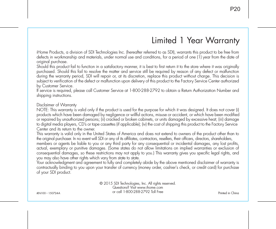 Limited 1 Year WarrantyiHome Products, a division of SDI Technologies Inc. (hereafter referred to as SDI), warrants this product to be free from defects in workmanship and materials, under normal use and conditions, for a period of one (1) year from the date of original purchase.Should this product fail to function in a satisfactory manner, it is best to first return it to the store where it was originally purchased. Should this fail to resolve the matter and service still be required by reason of any defect or malfunction during the warranty period, SDI will repair or, at its discretion, replace this product without charge. This decision is subject to verification of the defect or malfunction upon delivery of this product to the Factory Service Center authorized by Customer Service.If service is required, please call Customer Service at 1-800-288-2792 to obtain a Return Authorization Number and shipping instructions. Disclaimer of WarrantyNOTE: This warranty is valid only if the product is used for the purpose for which it was designed. It does not cover (i) products which have been damaged by negligence or willful actions, misuse or accident, or which have been modified or repaired by unauthorized persons; (ii) cracked or broken cabinets, or units damaged by excessive heat; (iii) damage to digital media players, CD’s or tape cassettes (if applicable); (iv) the cost of shipping this product to the Factory Service Center and its return to the owner.This warranty is valid only in the United States of America and does not extend to owners of the product other than to the original purchaser. In no event will SDI or any of its affiliates, contractors, resellers, their officers, directors, shareholders, members or agents be liable to you or any third party for any consequential or incidental damages, any lost profits, actual, exemplary or punitive damages. (Some states do not allow limitations on implied warranties or exclusion of consequential damages, so these restrictions may not apply to you.) This warranty gives you specific legal rights, and you may also have other rights which vary from state to state.Your acknowledgment and agreement to fully and completely abide by the above mentioned disclaimer of warranty is contractually binding to you upon your transfer of currency (money order, cashier&apos;s check, or credit card) for purchase of your SDI product.© 2015 SDI Technologies, Inc. All rights reserved.Questions? Visit www.ihome.comor call 1-800-288-2792 Toll FreeP20iKN100﹣150724-A                                             Printed in China