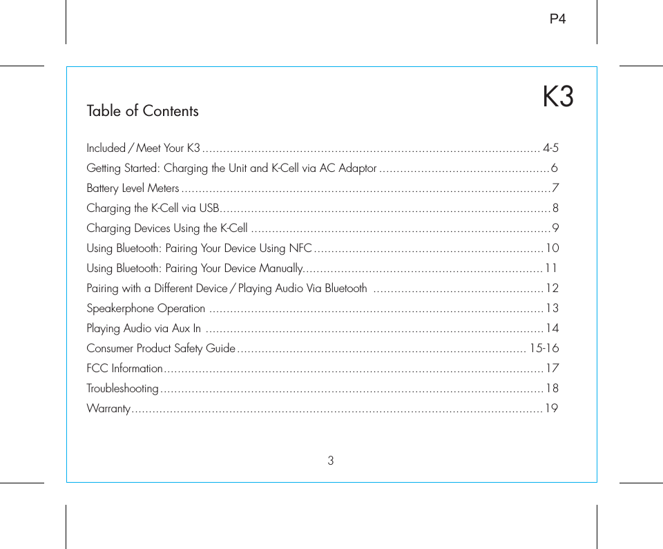 3K3Table of ContentsP4Included / Meet Your K3................................................................................................. 4-5Getting Started: Charging the Unit and K-Cell via AC Adaptor .................................................6Battery Level Meters ..........................................................................................................7Charging the K-Cell via USB...............................................................................................8Charging Devices Using the K-Cell ......................................................................................9Using Bluetooth: Pairing Your Device Using NFC..................................................................10Using Bluetooth: Pairing Your Device Manually.....................................................................11Pairing with a Different Device / Playing Audio Via Bluetooth  .................................................12Speakerphone Operation ................................................................................................13Playing Audio via Aux In .................................................................................................14Consumer Product Safety Guide................................................................................... 15-16FCC Information.............................................................................................................17Troubleshooting..............................................................................................................18Warranty......................................................................................................................19