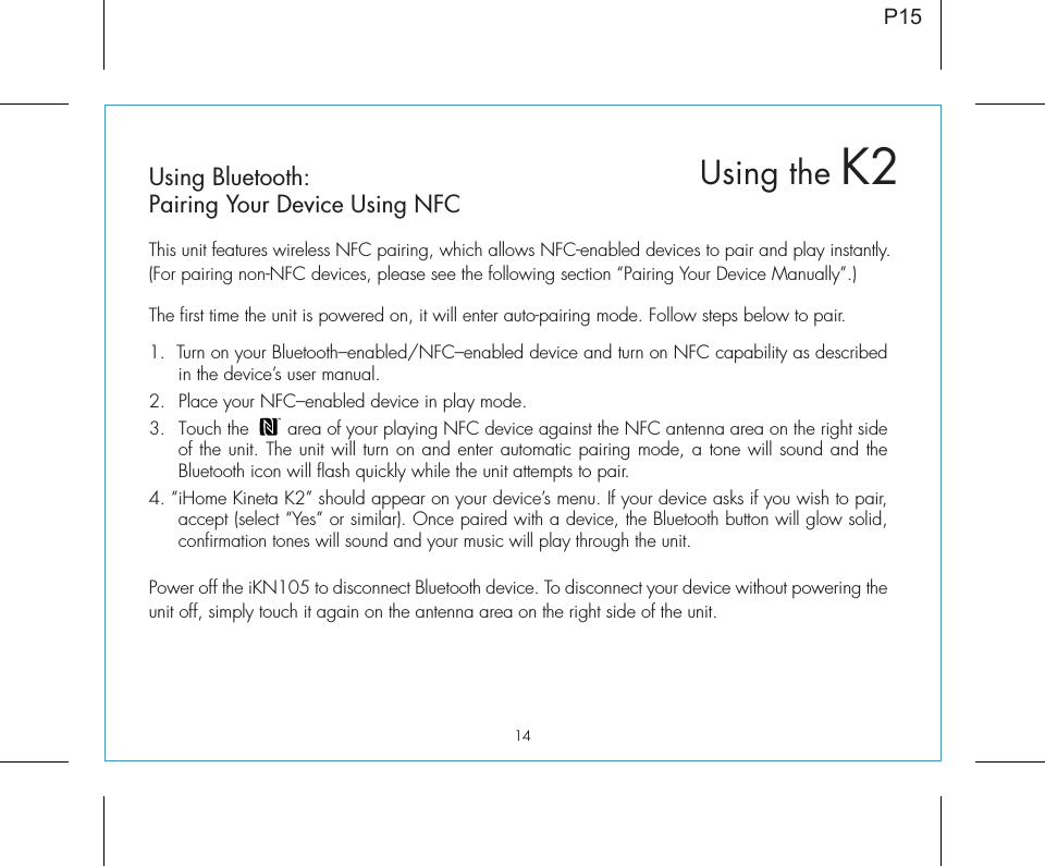 14P15Using Bluetooth:Pairing Your Device Using NFCThis unit features wireless NFC pairing, which allows NFC-enabled devices to pair and play instantly. (For pairing non-NFC devices, please see the following section “Pairing Your Device Manually”.)The first time the unit is powered on, it will enter auto-pairing mode. Follow steps below to pair.1.  Turn on your Bluetooth–enabled/NFC–enabled device and turn on NFC capability as described in the device’s user manual.2.  Place your NFC–enabled device in play mode. 3.  Touch the       area of your playing NFC device against the NFC antenna area on the right side of the unit. The unit will turn on and enter automatic pairing mode, a tone will sound and the Bluetooth icon will flash quickly while the unit attempts to pair. 4. “iHome Kineta K2” should appear on your device’s menu. If your device asks if you wish to pair, accept (select “Yes” or similar). Once paired with a device, the Bluetooth button will glow solid, confirmation tones will sound and your music will play through the unit.Power off the iKN105 to disconnect Bluetooth device. To disconnect your device without powering the unit off, simply touch it again on the antenna area on the right side of the unit. Using the K2
