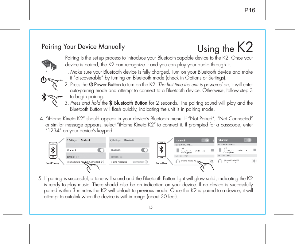 15Pairing is the set-up process to introduce your Bluetooth-capable device to the K2. Once your device is paired, the K2 can recognize it and you can play your audio through it. 1. Make sure your Bluetooth device is fully charged. Turn on your Bluetooth device and make it “discoverable” by turning on Bluetooth mode (check in Options or Settings).2. Press the     Power Button to turn on the K2. The first time the unit is powered on, it will enter auto-pairing mode and attempt to connect to a Bluetooth device. Otherwise, follow step 3 to begin pairing. 3. Press and hold the    Bluetooth Button for 2 seconds. The pairing sound will play and the Bluetooth Button will flash quickly, indicating the unit is in pairing mode.P165. If pairing is successful, a tone will sound and the Bluetooth Button light will glow solid, indicating the K2 is ready to play music. There should also be an indication on your device. If no device is successfully paired within 3 minutes the K2 will default to previous mode. Once the K2 is paired to a device, it will attempt to autolink when the device is within range (about 30 feet).  Pairing Your Device Manually  4. “iHome Kineta K2” should appear in your device’s Bluetooth menu. If “Not Paired”, “Not Connected” or similar message appears, select “iHome Kineta K2” to connect it. If prompted for a passcode, enter “1234” on your device’s keypad.For iPhoneiHome Kineta K2 iHome Kineta K2iHome Kineta K2 iHome Kineta K2For otherUsing the K2
