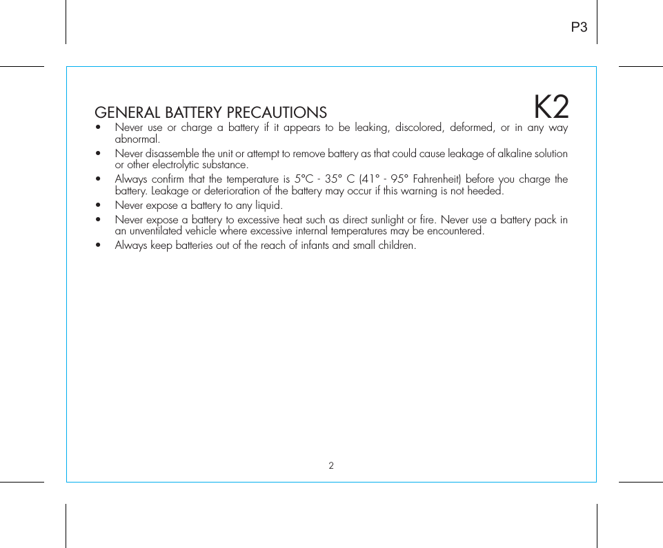 2P3K2GENERAL BATTERY PRECAUTIONS•  Never use or charge a battery if it appears to be leaking, discolored, deformed, or in any way abnormal.•  Never disassemble the unit or attempt to remove battery as that could cause leakage of alkaline solution or other electrolytic substance.•  Always confirm that the temperature is 5°C - 35° C (41° - 95° Fahrenheit) before you charge the battery. Leakage or deterioration of the battery may occur if this warning is not heeded.•  Never expose a battery to any liquid.•  Never expose a battery to excessive heat such as direct sunlight or fire. Never use a battery pack in an unventilated vehicle where excessive internal temperatures may be encountered.•  Always keep batteries out of the reach of infants and small children. 