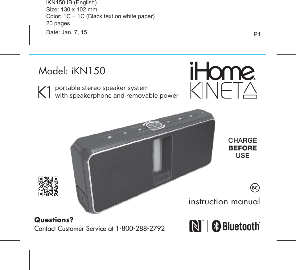 instruction manualP1Model: iKN150CHARGEBEFOREUSEiKN150 IB (English)Size: 130 x 102 mmColor: 1C + 1C (Black text on white paper)20 pagesDate: Jan. 7, 15.Questions?Contact Customer Service at 1-800-288-2792portable stereo speaker system with speakerphone and removable power
