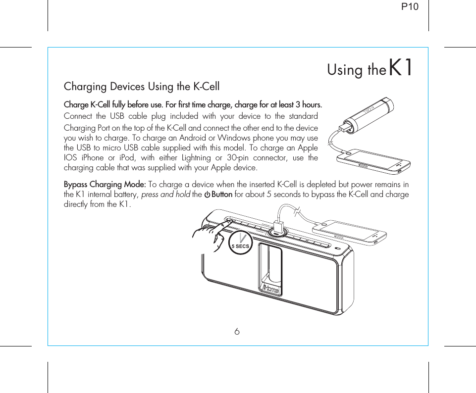 P106Charging Devices Using the K-CellCharge K-Cell fully before use. For first time charge, charge for at least 3 hours. Connect the USB cable plug included with your device to the standard Charging Port on the top of the K-Cell and connect the other end to the device you wish to charge. To charge an Android or Windows phone you may use the USB to micro USB cable supplied with this model. To charge an Apple IOS iPhone or iPod, with either Lightning or 30-pin connector, use the charging cable that was supplied with your Apple device.Bypass Charging Mode: To charge a device when the inserted K-Cell is depleted but power remains in the K1 internal battery, press and hold the    Button for about 5 seconds to bypass the K-Cell and charge directly from the K1. 5 SECSK1Using the
