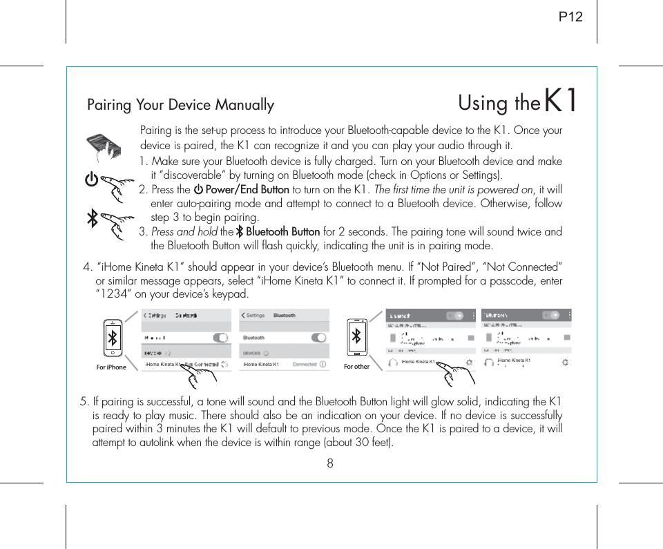 8Pairing is the set-up process to introduce your Bluetooth-capable device to the K1. Once your device is paired, the K1 can recognize it and you can play your audio through it. 1. Make sure your Bluetooth device is fully charged. Turn on your Bluetooth device and make it “discoverable” by turning on Bluetooth mode (check in Options or Settings).2. Press the     Power/End Button to turn on the K1. The first time the unit is powered on, it will enter auto-pairing mode and attempt to connect to a Bluetooth device. Otherwise, follow step 3 to begin pairing. 3. Press and hold the    Bluetooth Button for 2 seconds. The pairing tone will sound twice and the Bluetooth Button will flash quickly, indicating the unit is in pairing mode.P125. If pairing is successful, a tone will sound and the Bluetooth Button light will glow solid, indicating the K1 is ready to play music. There should also be an indication on your device. If no device is successfully paired within 3 minutes the K1 will default to previous mode. Once the K1 is paired to a device, it will attempt to autolink when the device is within range (about 30 feet).  Pairing Your Device Manually  4. “iHome Kineta K1” should appear in your device’s Bluetooth menu. If “Not Paired”, “Not Connected” or similar message appears, select “iHome Kineta K1” to connect it. If prompted for a passcode, enter “1234” on your device’s keypad.For iPhoneiHome Kineta K1 iHome Kineta K1iHome Kineta K1 iHome Kineta K1For otherK1Using the