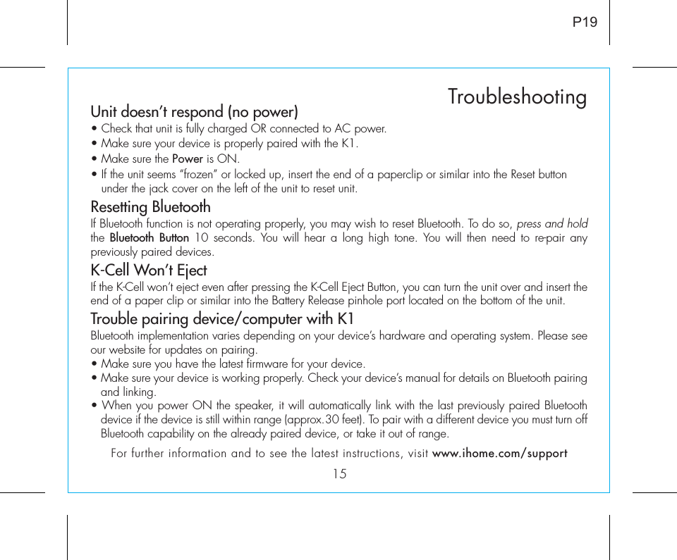 15TroubleshootingP19Unit doesn’t respond (no power) • Check that unit is fully charged OR connected to AC power.• Make sure your device is properly paired with the K1.• Make sure the Power is ON.• If the unit seems “frozen” or locked up, insert the end of a paperclip or similar into the Reset button    under the jack cover on the left of the unit to reset unit.Resetting BluetoothIf Bluetooth function is not operating properly, you may wish to reset Bluetooth. To do so, press and hold the  Bluetooth Button 10 seconds. You will hear a long high tone. You will then need to re-pair any previously paired devices.K-Cell Won’t Eject If the K-Cell won’t eject even after pressing the K-Cell Eject Button, you can turn the unit over and insert the end of a paper clip or similar into the Battery Release pinhole port located on the bottom of the unit. Trouble pairing device/computer with K1Bluetooth implementation varies depending on your device’s hardware and operating system. Please see our website for updates on pairing. • Make sure you have the latest firmware for your device. • Make sure your device is working properly. Check your device’s manual for details on Bluetooth pairing and linking. • When you power ON the speaker, it will automatically link with the last previously paired Bluetooth   device if the device is still within range (approx.30 feet). To pair with a different device you must turn off Bluetooth capability on the already paired device, or take it out of range.For further information and to see the latest instructions, visit www.ihome.com/support