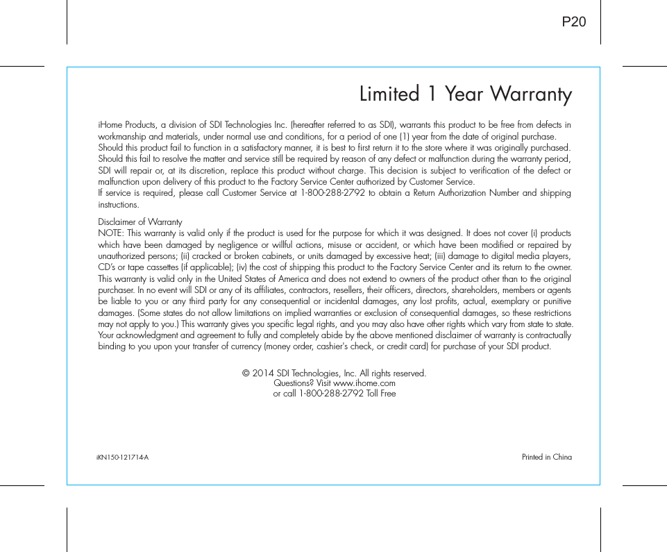 Limited 1 Year WarrantyiHome Products, a division of SDI Technologies Inc. (hereafter referred to as SDI), warrants this product to be free from defects in workmanship and materials, under normal use and conditions, for a period of one (1) year from the date of original purchase.Should this product fail to function in a satisfactory manner, it is best to first return it to the store where it was originally purchased. Should this fail to resolve the matter and service still be required by reason of any defect or malfunction during the warranty period, SDI will repair or, at its discretion, replace this product without charge. This decision is subject to verification of the defect or malfunction upon delivery of this product to the Factory Service Center authorized by Customer Service.If service is required, please call Customer Service at 1-800-288-2792 to obtain a Return Authorization Number and shipping instructions. Disclaimer of WarrantyNOTE: This warranty is valid only if the product is used for the purpose for which it was designed. It does not cover (i) products which have been damaged by negligence or willful actions, misuse or accident, or which have been modified or repaired by unauthorized persons; (ii) cracked or broken cabinets, or units damaged by excessive heat; (iii) damage to digital media players, CD’s or tape cassettes (if applicable); (iv) the cost of shipping this product to the Factory Service Center and its return to the owner.This warranty is valid only in the United States of America and does not extend to owners of the product other than to the original purchaser. In no event will SDI or any of its affiliates, contractors, resellers, their officers, directors, shareholders, members or agents be liable to you or any third party for any consequential or incidental damages, any lost profits, actual, exemplary or punitive damages. (Some states do not allow limitations on implied warranties or exclusion of consequential damages, so these restrictions may not apply to you.) This warranty gives you specific legal rights, and you may also have other rights which vary from state to state.Your acknowledgment and agreement to fully and completely abide by the above mentioned disclaimer of warranty is contractually binding to you upon your transfer of currency (money order, cashier&apos;s check, or credit card) for purchase of your SDI product.© 2014 SDI Technologies, Inc. All rights reserved.Questions? Visit www.ihome.comor call 1-800-288-2792 Toll FreeiKN150-121714-A                                             Printed in ChinaP20