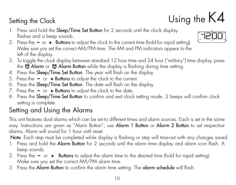 10Setting the Clock1.  Press and hold the Sleep/Time Set Button for 2 seconds until the clock display flashes and a beep sounds.2.  Press the  –  or  +   Buttons to adjust the clock to the current time (hold for rapid setting). Make sure you set the correct AM/PM time. The AM and PM indicators appear to the left of the display. 3.  To toggle the clock display between standard 12 hour time and 24 hour (“military”) time display, press the     Alarm or      Alarm Button while the display is flashing during time setting.4.  Press the Sleep/Time Set Button. The year will flash on the display. 5.  Press the  –  or  + Buttons to adjust the clock to the current.6.  Press the Sleep/Time Set Button. The date will flash on the display. 7.  Press the  –  or  + Buttons to adjust the clock to the date.8.  Press the Sleep/Time Set Button to confirm and exit clock setting mode. 2 beeps will confirm clock setting is complete. Setting and Using the AlarmsThis unit features dual alarms which can be set to different times and alarm sources. Each is set in the same way. Instructions are given as “Alarm Button”; use Alarm 1 Button or Alarm 2 Button to set respective alarms. Alarm will sound for 1 hour until reset. Note: Each step must be completed while display is flashing or step will time-out with any changes saved.1.  Press and hold the Alarm Button for 2 seconds until the alarm time display and alarm icon flash. A beep sounds.2.  Press the  –  or  +   Buttons to adjust the alarm time to the desired time (hold for rapid setting).  Make sure you set the correct AM/PM alarm time. 3.  Press the Alarm Button to confirm the alarm time setting. The alarm schedule will flash.Using the K4