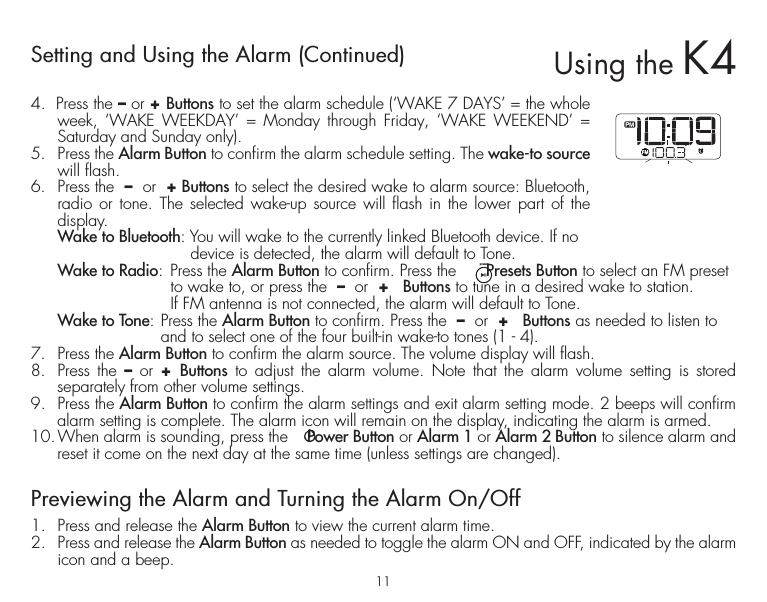 11Setting and Using the Alarm (Continued)4.  Press the – or + Buttons to set the alarm schedule (‘WAKE 7 DAYS’ = the whole week, ‘WAKE WEEKDAY’ = Monday through Friday, ‘WAKE WEEKEND’ = Saturday and Sunday only).5.  Press the Alarm Button to confirm the alarm schedule setting. The wake-to source will flash.6.  Press the  –  or  + Buttons to select the desired wake to alarm source: Bluetooth, radio or tone. The selected wake-up source will flash in the lower part of the display. Wake to Bluetooth: You will wake to the currently linked Bluetooth device. If no           device is detected, the alarm will default to Tone. Wake to Radio: Press the Alarm Button to confirm. Press the      Presets Button to select an FM preset       to wake to, or press the  –  or  +   Buttons to tune in a desired wake to station.       If FM antenna is not connected, the alarm will default to Tone. Wake to Tone: Press the Alarm Button to confirm. Press the  –  or  +   Buttons as needed to listen to     and to select one of the four built-in wake-to tones (1 - 4). 7.  Press the Alarm Button to confirm the alarm source. The volume display will flash. 8.  Press the – or +  Buttons to adjust the alarm volume. Note that the alarm volume setting is stored separately from other volume settings.9.  Press the Alarm Button to confirm the alarm settings and exit alarm setting mode. 2 beeps will confirm alarm setting is complete. The alarm icon will remain on the display, indicating the alarm is armed.10. When alarm is sounding, press the    Power Button or Alarm 1 or Alarm 2 Button to silence alarm and reset it come on the next day at the same time (unless settings are changed).Previewing the Alarm and Turning the Alarm On/Off1.  Press and release the Alarm Button to view the current alarm time.2.  Press and release the Alarm Button as needed to toggle the alarm ON and OFF, indicated by the alarm icon and a beep.Using the K4presets