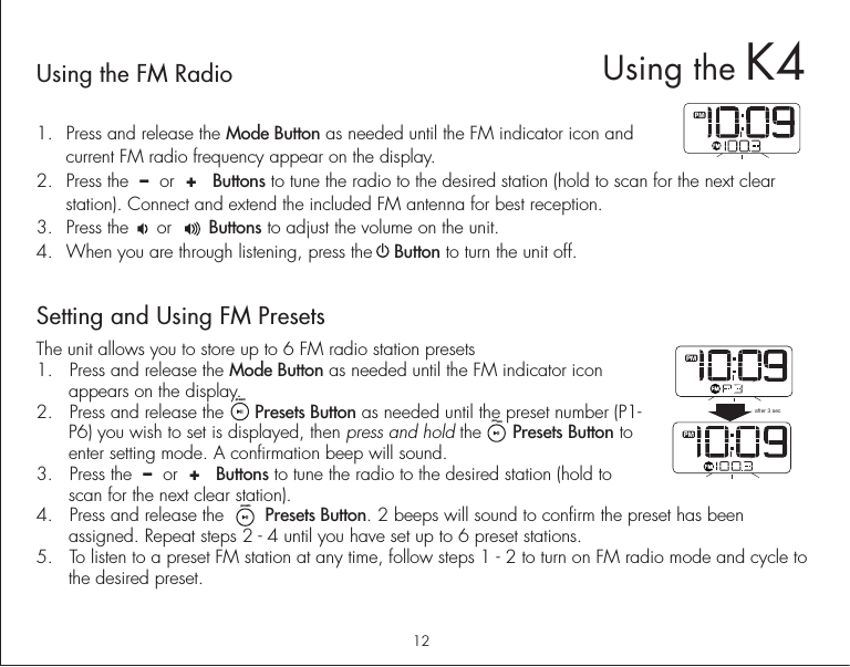 12Using the FM Radio1.  Press and release the Mode Button as needed until the FM indicator icon and current FM radio frequency appear on the display.2.  Press the  –  or  +   Buttons to tune the radio to the desired station (hold to scan for the next clear station). Connect and extend the included FM antenna for best reception.3.  Press the     or       Buttons to adjust the volume on the unit. 4.  When you are through listening, press the    Button to turn the unit off. Setting and Using FM PresetsThe unit allows you to store up to 6 FM radio station presets1.  Press and release the Mode Button as needed until the FM indicator icon appears on the display.2.  Press and release the      Presets Button as needed until the preset number (P1- P6) you wish to set is displayed, then press and hold the      Presets Button to enter setting mode. A confirmation beep will sound.3.  Press the  –  or  +   Buttons to tune the radio to the desired station (hold to scan for the next clear station).4.  Press and release the        Presets Button. 2 beeps will sound to confirm the preset has been assigned. Repeat steps 2 - 4 until you have set up to 6 preset stations.5.  To listen to a preset FM station at any time, follow steps 1 - 2 to turn on FM radio mode and cycle to the desired preset. after 3 secUsing the K4presetspresetspresets