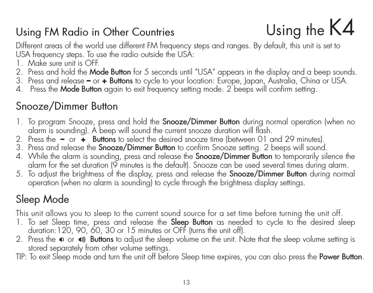 13Using FM Radio in Other CountriesDifferent areas of the world use different FM frequency steps and ranges. By default, this unit is set to USA frequency steps. To use the radio outside the USA:1.  Make sure unit is OFF.2.  Press and hold the Mode Button for 5 seconds until “USA” appears in the display and a beep sounds.3.  Press and release – or + Buttons to cycle to your location: Europe, Japan, Australia, China or USA.4.   Press the Mode Button again to exit frequency setting mode. 2 beeps will confirm setting. Snooze/Dimmer Button1.  To program Snooze, press and hold the Snooze/Dimmer Button during normal operation (when no alarm is sounding). A beep will sound the current snooze duration will flash.2.  Press the  –  or  +   Buttons to select the desired snooze time (between 01 and 29 minutes).3.  Press and release the Snooze/Dimmer Button to confirm Snooze setting. 2 beeps will sound. 4.  While the alarm is sounding, press and release the Snooze/Dimmer Button to temporarily silence the alarm for the set duration (9 minutes is the default). Snooze can be used several times during alarm.5.  To adjust the brightness of the display, press and release the Snooze/Dimmer Button during normal operation (when no alarm is sounding) to cycle through the brightness display settings.Sleep ModeThis unit allows you to sleep to the current sound source for a set time before turning the unit off.1. To set Sleep time, press and release the Sleep Button as needed to cycle to the desired sleep  duration:120, 90, 60, 30 or 15 minutes or OFF (turns the unit off).2.  Press the     or       Buttons to adjust the sleep volume on the unit. Note that the sleep volume setting is stored separately from other volume settings.TIP: To exit Sleep mode and turn the unit off before Sleep time expires, you can also press the Power Button. Using the K4