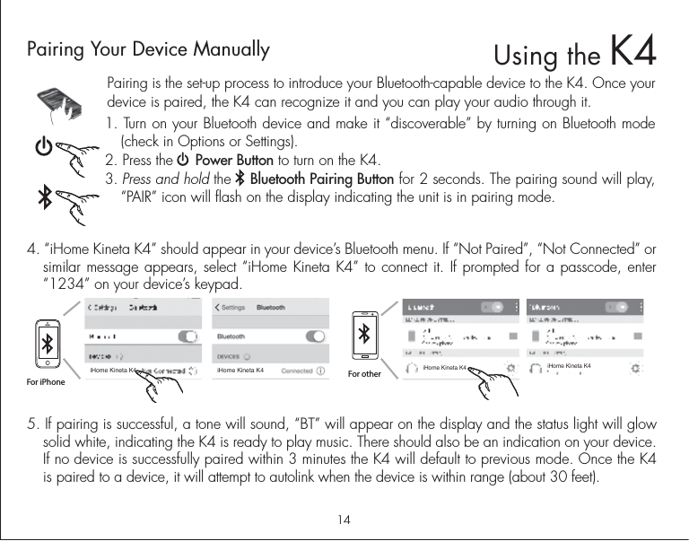 14Pairing is the set-up process to introduce your Bluetooth-capable device to the K4. Once your device is paired, the K4 can recognize it and you can play your audio through it. 1. Turn on your Bluetooth device and make it “discoverable” by turning on Bluetooth mode (check in Options or Settings).2. Press the     Power Button to turn on the K4. 3. Press and hold the    Bluetooth Pairing Button for 2 seconds. The pairing sound will play,  “PAIR” icon will flash on the display indicating the unit is in pairing mode.5. If pairing is successful, a tone will sound, “BT” will appear on the display and the status light will glow solid white, indicating the K4 is ready to play music. There should also be an indication on your device. If no device is successfully paired within 3 minutes the K4 will default to previous mode. Once the K4 is paired to a device, it will attempt to autolink when the device is within range (about 30 feet).  Pairing Your Device Manually  4. “iHome Kineta K4” should appear in your device’s Bluetooth menu. If “Not Paired”, “Not Connected” or similar message appears, select “iHome Kineta K4” to connect it. If prompted for a passcode, enter “1234” on your device’s keypad.For iPhoneiHome Kineta K4 iHome Kineta K4iHome Kineta K4 iHome Kineta K4For otherUsing the K4