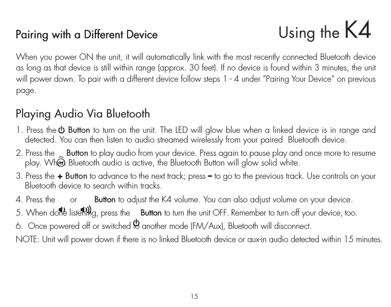 Pairing with a Different DeviceWhen you power ON the unit, it will automatically link with the most recently connected Bluetooth device as long as that device is still within range (approx. 30 feet). If no device is found within 3 minutes, the unit will power down. To pair with a different device follow steps 1 - 4 under ”Pairing Your Device” on previous page.Playing Audio Via Bluetooth 1. Press the    Button to turn on the unit. The LED will glow blue when a linked device is in range and detected. You can then listen to audio streamed wirelessly from your paired  Bluetooth device.2. Press the     Button to play audio from your device. Press again to pause play and once more to resume play. When Bluetooth audio is active, the Bluetooth Button will glow solid white.3. Press the + Button to advance to the next track; press – to go to the previous track. Use controls on your Bluetooth device to search within tracks.4. Press the      or       Button to adjust the K4 volume. You can also adjust volume on your device. 5. When done listening, press the     Button to turn the unit OFF. Remember to turn off your device, too.6.  Once powered off or switched to another mode (FM/Aux), Bluetooth will disconnect.NOTE: Unit will power down if there is no linked Bluetooth device or aux-in audio detected within 15 minutes.15Pairing with a Different DeviceUsing the K4presets