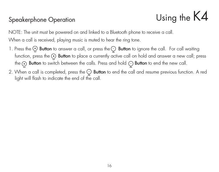 Speakerphone OperationNOTE: The unit must be powered on and linked to a Bluetooth phone to receive a call.When a call is received, playing music is muted to hear the ring tone. 1. Press the      Button to answer a call, or press the      Button to ignore the call.  For call waiting function, press the      Button to place a currently active call on hold and answer a new call; press the      Button to switch between the calls. Press and hold      Button to end the new call.2. When a call is completed, press the      Button to end the call and resume previous function. A red light will flash to indicate the end of the call.16Using the K4
