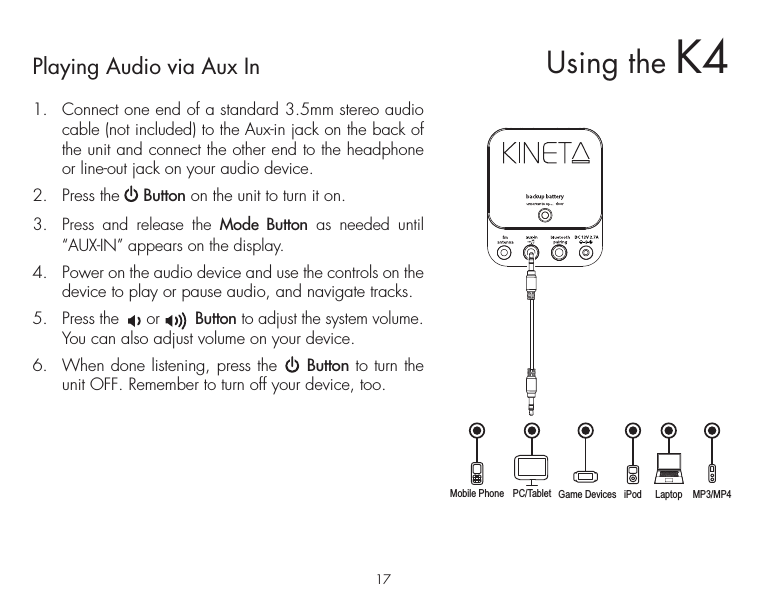 17Playing Audio via Aux In1.  Connect one end of a standard 3.5mm stereo audio cable (not included) to the Aux-in jack on the back of the unit and connect the other end to the headphone or line-out jack on your audio device.  2.  Press the     Button on the unit to turn it on.3.  Press and release the Mode Button as needed until “AUX-IN” appears on the display.4.  Power on the audio device and use the controls on the device to play or pause audio, and navigate tracks.5.  Press the      or       Button to adjust the system volume. You can also adjust volume on your device. 6.  When done listening, press the     Button to turn the unit OFF. Remember to turn off your device, too.Mobile Phone Game Devices iPod LaptopPC/Tablet MP3/MP4Using the K4