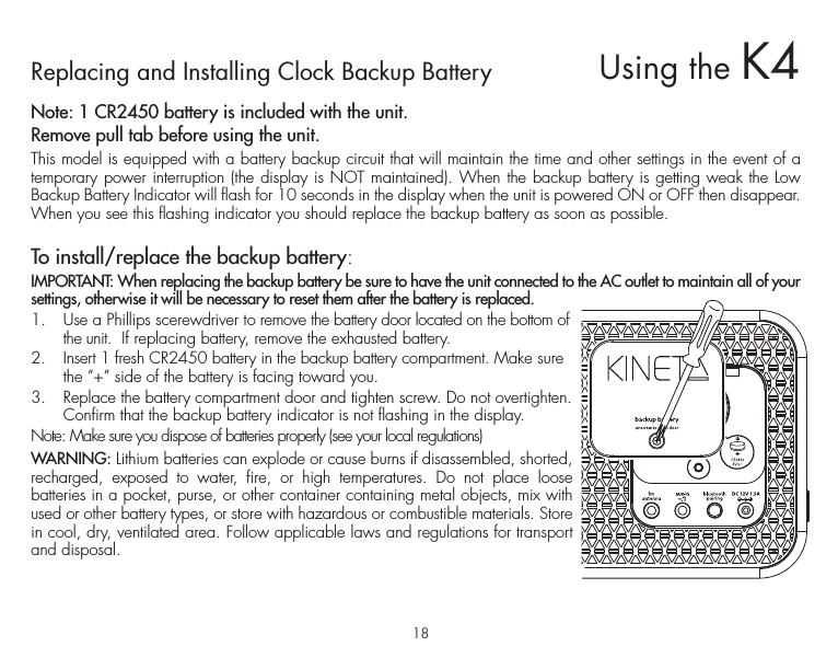 18Replacing and Installing Clock Backup BatteryNote: 1 CR2450 battery is included with the unit. Remove pull tab before using the unit.This model is equipped with a battery backup circuit that will maintain the time and other settings in the event of a temporary power interruption (the display is NOT maintained). When the backup battery is getting weak the Low Backup Battery Indicator will flash for 10 seconds in the display when the unit is powered ON or OFF then disappear. When you see this flashing indicator you should replace the backup battery as soon as possible.To install/replace the backup battery:IMPORTANT: When replacing the backup battery be sure to have the unit connected to the AC outlet to maintain all of your settings, otherwise it will be necessary to reset them after the battery is replaced.1.  Use a Phillips scerewdriver to remove the battery door located on the bottom of the unit.  If replacing battery, remove the exhausted battery. 2.  Insert 1 fresh CR2450 battery in the backup battery compartment. Make sure the ”+” side of the battery is facing toward you.3.  Replace the battery compartment door and tighten screw. Do not overtighten. Confirm that the backup battery indicator is not flashing in the display.Note: Make sure you dispose of batteries properly (see your local regulations)WARNING: Lithium batteries can explode or cause burns if disassembled, shorted, recharged, exposed to water, fire, or high temperatures. Do not place loose batteries in a pocket, purse, or other container containing metal objects, mix with used or other battery types, or store with hazardous or combustible materials. Store in cool, dry, ventilated area. Follow applicable laws and regulations for transport and disposal.Using the K4