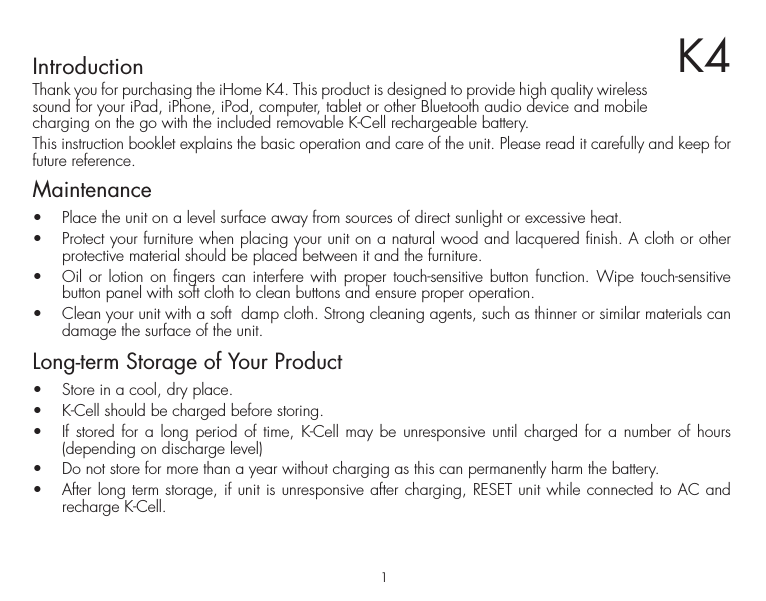 1K4IntroductionThank you for purchasing the iHome K4. This product is designed to provide high quality wireless sound for your iPad, iPhone, iPod, computer, tablet or other Bluetooth audio device and mobile charging on the go with the included removable K-Cell rechargeable battery.This instruction booklet explains the basic operation and care of the unit. Please read it carefully and keep for future reference.Maintenance•  Place the unit on a level surface away from sources of direct sunlight or excessive heat.•  Protect your furniture when placing your unit on a natural wood and lacquered finish. A cloth or other protective material should be placed between it and the furniture.•   Oil or lotion on fingers can interfere with proper touch-sensitive button function. Wipe touch-sensitive button panel with soft cloth to clean buttons and ensure proper operation.•  Clean your unit with a soft  damp cloth. Strong cleaning agents, such as thinner or similar materials can damage the surface of the unit. Long-term Storage of Your Product•  Store in a cool, dry place.•  K-Cell should be charged before storing.•  If stored for a long period of time, K-Cell may be unresponsive until charged for a number of hours (depending on discharge level)•  Do not store for more than a year without charging as this can permanently harm the battery.•  After long term storage, if unit is unresponsive after charging, RESET unit while connected to AC and recharge K-Cell.