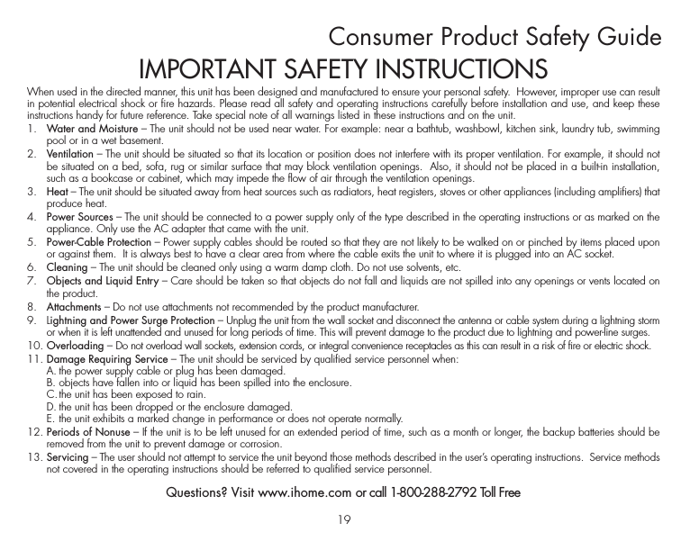 19When used in the directed manner, this unit has been designed and manufactured to ensure your personal safety.  However, improper use can result in potential electrical shock or fire hazards. Please read all safety and operating instructions carefully before installation and use, and keep these instructions handy for future reference. Take special note of all warnings listed in these instructions and on the unit. 1.   Water and Moisture – The unit should not be used near water. For example: near a bathtub, washbowl, kitchen sink, laundry tub, swimming pool or in a wet basement. 2.   Ventilation – The unit should be situated so that its location or position does not interfere with its proper ventilation. For example, it should not be situated on a bed, sofa, rug or similar surface that may block ventilation openings.  Also, it should not be placed in a built-in installation, such as a bookcase or cabinet, which may impede the flow of air through the ventilation openings.3.   Heat – The unit should be situated away from heat sources such as radiators, heat registers, stoves or other appliances (including amplifiers) that produce heat.4.   Power Sources – The unit should be connected to a power supply only of the type described in the operating instructions or as marked on the appliance. Only use the AC adapter that came with the unit.5.   Power-Cable Protection – Power supply cables should be routed so that they are not likely to be walked on or pinched by items placed upon or against them.  It is always best to have a clear area from where the cable exits the unit to where it is plugged into an AC socket.6.   Cleaning – The unit should be cleaned only using a warm damp cloth. Do not use solvents, etc.  7.   Objects and Liquid Entry – Care should be taken so that objects do not fall and liquids are not spilled into any openings or vents located on the product.8.   Attachments – Do not use attachments not recommended by the product manufacturer.9.   Lightning and Power Surge Protection – Unplug the unit from the wall socket and disconnect the antenna or cable system during a lightning storm or when it is left unattended and unused for long periods of time. This will prevent damage to the product due to lightning and power-line surges.10. Overloading – Do not overload wall sockets, extension cords, or integral convenience receptacles as this can result in a risk of fire or electric shock.11. Damage Requiring Service – The unit should be serviced by qualified service personnel when:  A. the power supply cable or plug has been damaged.  B. objects have fallen into or liquid has been spilled into the enclosure.  C. the unit has been exposed to rain.  D. the unit has been dropped or the enclosure damaged.  E. the unit exhibits a marked change in performance or does not operate normally.12. Periods of Nonuse – If the unit is to be left unused for an extended period of time, such as a month or longer, the backup batteries should be removed from the unit to prevent damage or corrosion.13. Servicing – The user should not attempt to service the unit beyond those methods described in the user’s operating instructions.  Service methods not covered in the operating instructions should be referred to qualified service personnel.Questions? Visit www.ihome.com or call 1-800-288-2792 Toll FreeConsumer Product Safety GuideIMPORTANT SAFETY INSTRUCTIONS