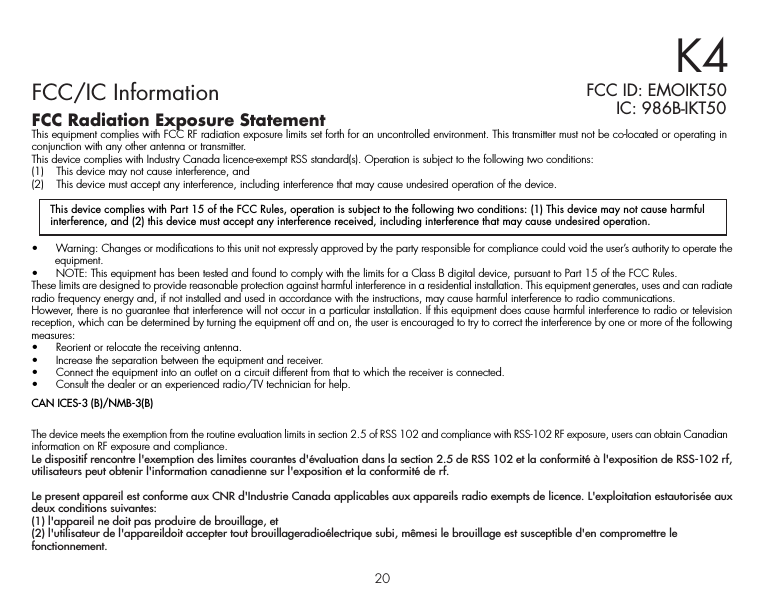 20FCC/IC InformationFCC Radiation Exposure StatementThis equipment complies with FCC RF radiation exposure limits set forth for an uncontrolled environment. This transmitter must not be co-located or operating in conjunction with any other antenna or transmitter.This device complies with Industry Canada licence-exempt RSS standard(s). Operation is subject to the following two conditions:(1)    This device may not cause interference, and (2)    This device must accept any interference, including interference that may cause undesired operation of the device.K4FCC ID: EMOIKT50 IC: 986B-IKT50•   Warning: Changes or modifications to this unit not expressly approved by the party responsible for compliance could void the user’s authority to operate the equipment.•   NOTE: This equipment has been tested and found to comply with the limits for a Class B digital device, pursuant to Part 15 of the FCC Rules.These limits are designed to provide reasonable protection against harmful interference in a residential installation. This equipment generates, uses and can radiate radio frequency energy and, if not installed and used in accordance with the instructions, may cause harmful interference to radio communications.However, there is no guarantee that interference will not occur in a particular installation. If this equipment does cause harmful interference to radio or television reception, which can be determined by turning the equipment off and on, the user is encouraged to try to correct the interference by one or more of the following measures:•   Reorient or relocate the receiving antenna.•   Increase the separation between the equipment and receiver.•   Connect the equipment into an outlet on a circuit different from that to which the receiver is connected.•   Consult the dealer or an experienced radio/TV technician for help.CAN ICES-3 (B)/NMB-3(B)The device meets the exemption from the routine evaluation limits in section 2.5 of RSS 102 and compliance with RSS-102 RF exposure, users can obtain Canadian information on RF exposure and compliance.Le dispositif rencontre l&apos;exemption des limites courantes d&apos;évaluation dans la section 2.5 de RSS 102 et la conformité à l&apos;exposition de RSS-102 rf, utilisateurs peut obtenir l&apos;information canadienne sur l&apos;exposition et la conformité de rf.Le present appareil est conforme aux CNR d&apos;Industrie Canada applicables aux appareils radio exempts de licence. L&apos;exploitation estautorisée aux deux conditions suivantes:(1) l&apos;appareil ne doit pas produire de brouillage, et(2) l&apos;utilisateur de l&apos;appareildoit accepter tout brouillageradioélectrique subi, mêmesi le brouillage est susceptible d&apos;en compromettre le fonctionnement.This device complies with Part 15 of the FCC Rules, operation is subject to the following two conditions: (1) This device may not cause harmful interference, and (2) this device must accept any interference received, including interference that may cause undesired operation.