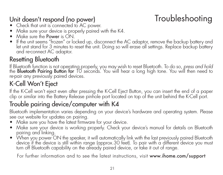 21TroubleshootingUnit doesn’t respond (no power) •  Check that unit is connected to AC power.•  Make sure your device is properly paired with the K4.•  Make sure the Power is ON.•  If the unit seems “frozen” or locked up, disconnect the AC adaptor, remove the backup battery and let unit stand for 3 minutes to reset the unit. Doing so will erase all settings. Replace backup battery and re-connect AC adaptor. Resetting BluetoothIf Bluetooth function is not operating properly, you may wish to reset Bluetooth. To do so, press and hold the Bluetooth Pairing Button for 10 seconds. You will hear a long high tone. You will then need to re-pair any previously paired devices.K-Cell Won’t Eject If the K-Cell won’t eject even after pressing the K-Cell Eject Button, you can insert the end of a paper clip or similar into the Battery Release pinhole port located on top of the unit behind the K-Cell port. Trouble pairing device/computer with K4Bluetooth implementation varies depending on your device’s hardware and operating system. Please see our website for updates on pairing. •  Make sure you have the latest firmware for your device. •  Make sure your device is working properly. Check your device’s manual for details on Bluetooth pairing and linking. •  When you power ON the speaker, it will automatically link with the last previously paired Bluetooth   device if the device is still within range (approx.30 feet). To pair with a different device you must turn off Bluetooth capability on the already paired device, or take it out of range.For further information and to see the latest instructions, visit www.ihome.com/support