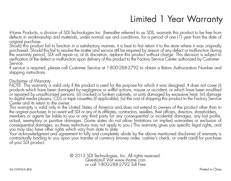 Limited 1 Year WarrantyiHome Products, a division of SDI Technologies Inc. (hereafter referred to as SDI), warrants this product to be free from defects in workmanship and materials, under normal use and conditions, for a period of one (1) year from the date of original purchase.Should this product fail to function in a satisfactory manner, it is best to first return it to the store where it was originally purchased. Should this fail to resolve the matter and service still be required by reason of any defect or malfunction during the warranty period, SDI will repair or, at its discretion, replace this product without charge. This decision is subject to verification of the defect or malfunction upon delivery of this product to the Factory Service Center authorized by Customer Service.If service is required, please call Customer Service at 1-800-288-2792 to obtain a Return Authorization Number and shipping instructions. Disclaimer of WarrantyNOTE: This warranty is valid only if the product is used for the purpose for which it was designed. It does not cover (i) products which have been damaged by negligence or willful actions, misuse or accident, or which have been modified or repaired by unauthorized persons; (ii) cracked or broken cabinets, or units damaged by excessive heat; (iii) damage to digital media players, CD’s or tape cassettes (if applicable); (iv) the cost of shipping this product to the Factory Service Center and its return to the owner.This warranty is valid only in the United States of America and does not extend to owners of the product other than to the original purchaser. In no event will SDI or any of its affiliates, contractors, resellers, their officers, directors, shareholders, members or agents be liable to you or any third party for any consequential or incidental damages, any lost profits, actual, exemplary or punitive damages. (Some states do not allow limitations on implied warranties or exclusion of consequential damages, so these restrictions may not apply to you.) This warranty gives you specific legal rights, and you may also have other rights which vary from state to state.Your acknowledgment and agreement to fully and completely abide by the above mentioned disclaimer of warranty is contractually binding to you upon your transfer of currency (money order, cashier&apos;s check, or credit card) for purchase of your SDI product.© 2015 SDI Technologies, Inc. All rights reserved.Questions? Visit www.ihome.comor call 1-800-288-2792 Toll FreeK4-150902-A (EN)                                             Printed in China