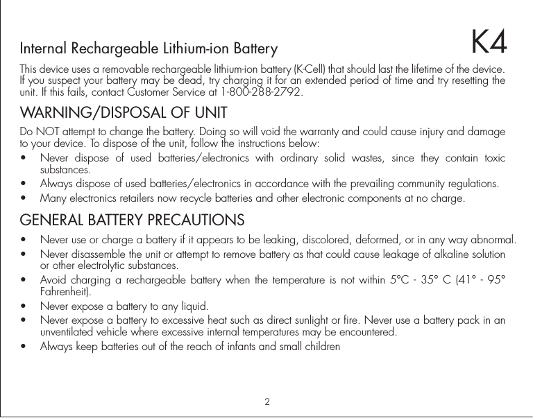 2P3K4Internal Rechargeable Lithium-ion BatteryThis device uses a removable rechargeable lithium-ion battery (K-Cell) that should last the lifetime of the device. If you suspect your battery may be dead, try charging it for an extended period of time and try resetting the unit. If this fails, contact Customer Service at 1-800-288-2792.WARNING/DISPOSAL OF UNITDo NOT attempt to change the battery. Doing so will void the warranty and could cause injury and damage to your device. To dispose of the unit, follow the instructions below:•  Never dispose of used batteries/electronics with ordinary solid wastes, since they contain toxic substances. •  Always dispose of used batteries/electronics in accordance with the prevailing community regulations. •  Many electronics retailers now recycle batteries and other electronic components at no charge.  GENERAL BATTERY PRECAUTIONS•  Never use or charge a battery if it appears to be leaking, discolored, deformed, or in any way abnormal.•  Never disassemble the unit or attempt to remove battery as that could cause leakage of alkaline solution or other electrolytic substances.•  Avoid charging a rechargeable battery when the temperature is not within 5°C - 35° C (41° - 95° Fahrenheit).•  Never expose a battery to any liquid.•  Never expose a battery to excessive heat such as direct sunlight or fire. Never use a battery pack in an unventilated vehicle where excessive internal temperatures may be encountered.•  Always keep batteries out of the reach of infants and small children