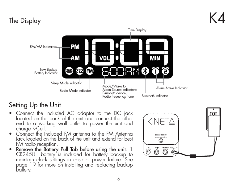 6The DisplayAlarm Active IndicatorSleep Mode IndicatorRadio Mode IndicatorBluetooth IndicatorPM/AM IndicatorsMode/Wake to Alarm Source Indicators:Bluetooth device, Radio frequency, ToneLow BackupBattery IndicatorTime DisplaySetting Up the Unit•  Connect the included AC adaptor to the DC jack located on the back of the unit and connect the other end to a working wall outlet to power the unit and charge K-Cell. •  Connect the included FM antenna to the FM Antenna Jack located on the back of the unit and extend for best FM radio reception.•  Remove the Battery Pull Tab before using the unit. 1 CR2450  battery is included for battery backup to maintain clock settings in case of power failure. See page 19 for more on installing and replacing backup battery.K4RESETRESETTESTTEST