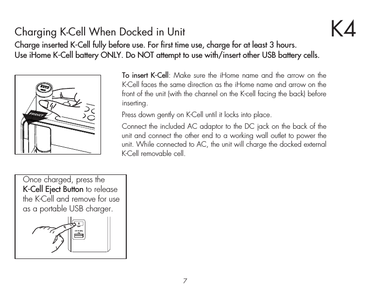 7K4Charging K-Cell When Docked in UnitCharge inserted K-Cell fully before use. For first time use, charge for at least 3 hours.Use iHome K-Cell battery ONLY. Do NOT attempt to use with/insert other USB battery cells.To insert K-Cell: Make sure the iHome name and the arrow on the K-Cell faces the same direction as the iHome name and arrow on the front of the unit (with the channel on the K-cell facing the back) before inserting.Press down gently on K-Cell until it locks into place.Connect the included AC adaptor to the DC jack on the back of the unit and connect the other end to a working wall outlet to power the unit. While connected to AC, the unit will charge the docked external K-Cell removable cell.Once charged, press the K-Cell Eject Button to release the K-Cell and remove for use as a portable USB charger.     eject