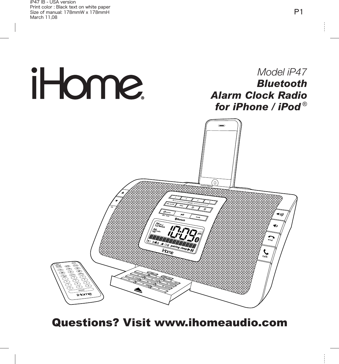 Model iP47BluetoothAlarm Clock Radiofor iPhone / iPod ®Questions? Visit www.ihomeaudio.comiP47 IB - USA version Print color : Black text on white paperSize of manual: 178mmW x 178mmHMarch 11,08P1