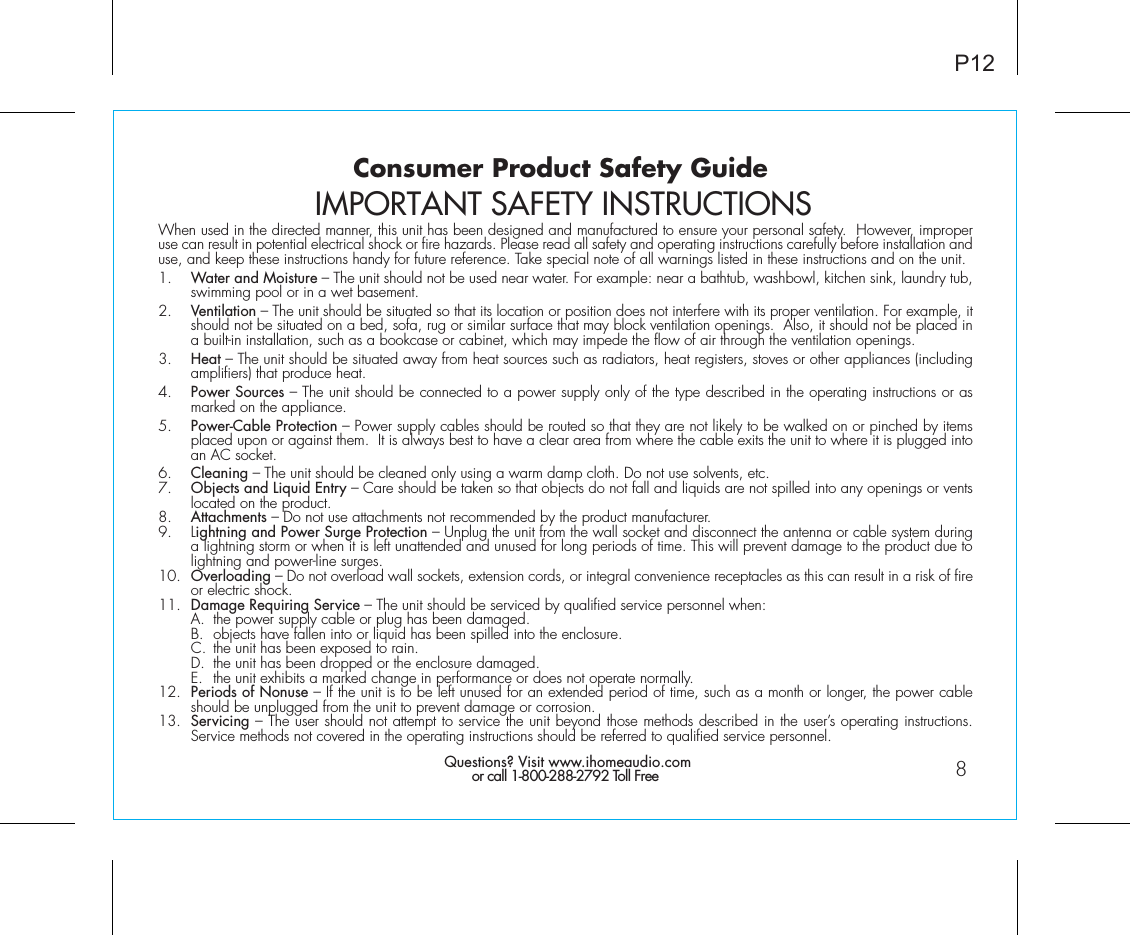 Consumer Product Safety GuideWhen used in the directed manner, this unit has been designed and manufactured to ensure your personal safety.  However, improper use can result in potential electrical shock or fire hazards. Please read all safety and operating instructions carefully before installation and use, and keep these instructions handy for future reference. Take special note of all warnings listed in these instructions and on the unit. 1.    Water and Moisture – The unit should not be used near water. For example: near a bathtub, washbowl, kitchen sink, laundry tub, swimming pool or in a wet basement. 2.    Ventilation – The unit should be situated so that its location or position does not interfere with its proper ventilation. For example, it should not be situated on a bed, sofa, rug or similar surface that may block ventilation openings.  Also, it should not be placed in a built-in installation, such as a bookcase or cabinet, which may impede the flow of air through the ventilation openings.3.    Heat – The unit should be situated away from heat sources such as radiators, heat registers, stoves or other appliances (including amplifiers) that produce heat.4.    Power Sources – The unit should be connected to a power supply only of the type described in the operating instructions or as marked on the appliance.5.    Power-Cable Protection – Power supply cables should be routed so that they are not likely to be walked on or pinched by items placed upon or against them.  It is always best to have a clear area from where the cable exits the unit to where it is plugged into an AC socket.6.    Cleaning – The unit should be cleaned only using a warm damp cloth. Do not use solvents, etc.  7.   Objects and Liquid Entry – Care should be taken so that objects do not fall and liquids are not spilled into any openings or vents located on the product.8.   Attachments – Do not use attachments not recommended by the product manufacturer.9.   Lightning and Power Surge Protection – Unplug the unit from the wall socket and disconnect the antenna or cable system during a lightning storm or when it is left unattended and unused for long periods of time. This will prevent damage to the product due to lightning and power-line surges.10.  Overloading – Do not overload wall sockets, extension cords, or integral convenience receptacles as this can result in a risk of fire or electric shock.11.  Damage Requiring Service – The unit should be serviced by qualified service personnel when:  A.  the power supply cable or plug has been damaged.  B.  objects have fallen into or liquid has been spilled into the enclosure.  C.  the unit has been exposed to rain.  D.  the unit has been dropped or the enclosure damaged.  E.  the unit exhibits a marked change in performance or does not operate normally.12.  Periods of Nonuse – If the unit is to be left unused for an extended period of time, such as a month or longer, the power cable should be unplugged from the unit to prevent damage or corrosion.13.  Servicing – The user should not attempt to service the unit beyond those methods described in the user’s operating instructions.  Service methods not covered in the operating instructions should be referred to qualified service personnel. Questions? Visit www.ihomeaudio.comor call 1-800-288-2792 Toll FreeIMPORTANT SAFETY INSTRUCTIONSP128