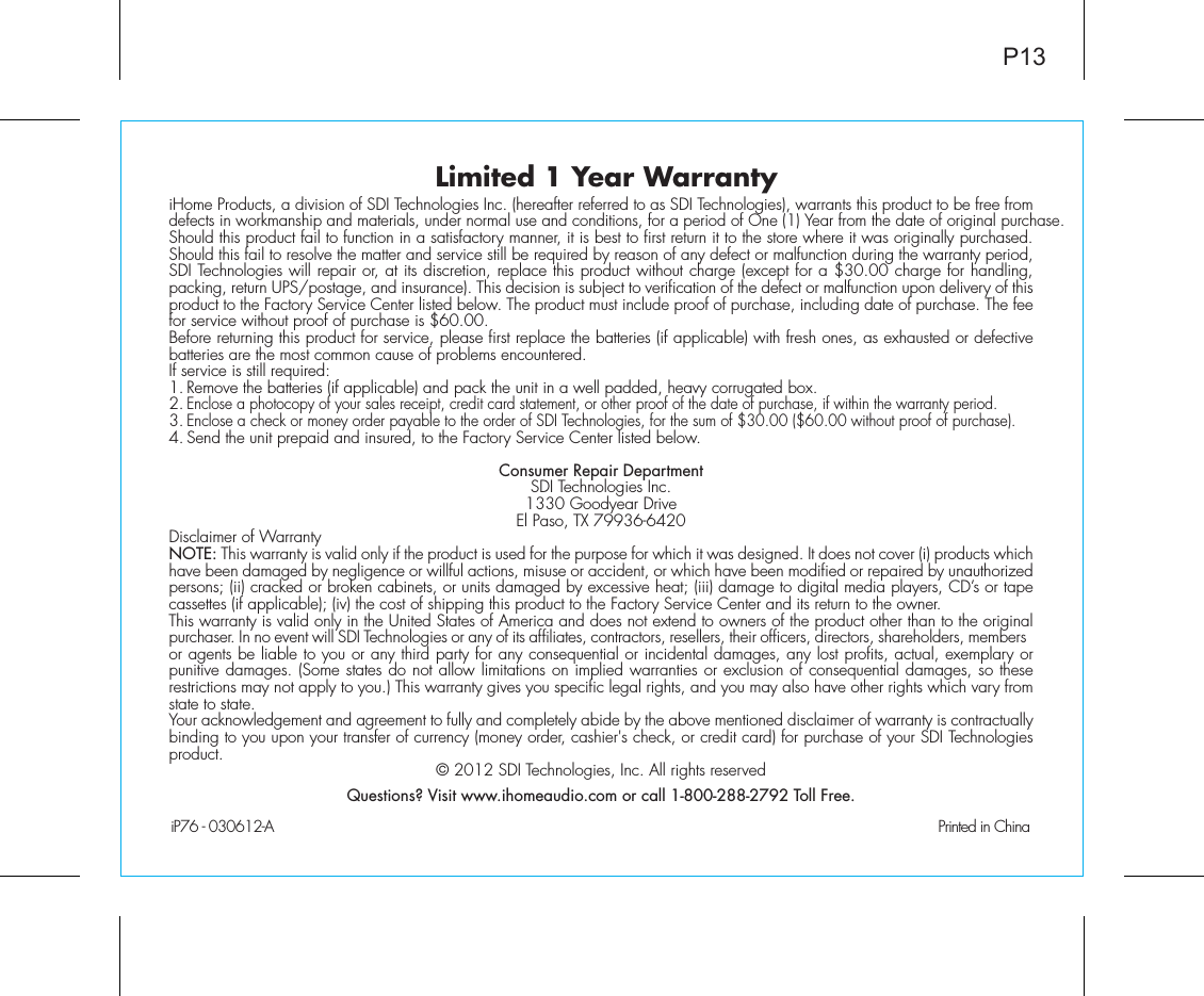 Limited 1 Year WarrantyiHome Products, a division of SDI Technologies Inc. (hereafter referred to as SDI Technologies), warrants this product to be free from defects in workmanship and materials, under normal use and conditions, for a period of One (1) Year from the date of original purchase.Should this product fail to function in a satisfactory manner, it is best to first return it to the store where it was originally purchased. Should this fail to resolve the matter and service still be required by reason of any defect or malfunction during the warranty period, SDI Technologies will repair or, at its discretion, replace this product without charge (except for a $30.00 charge for handling, packing, return UPS/postage, and insurance). This decision is subject to verification of the defect or malfunction upon delivery of this product to the Factory Service Center listed below. The product must include proof of purchase, including date of purchase. The fee for service without proof of purchase is $60.00.Before returning this product for service, please first replace the batteries (if applicable) with fresh ones, as exhausted or defective batteries are the most common cause of problems encountered.If service is still required:1. Remove the batteries (if applicable) and pack the unit in a well padded, heavy corrugated box.2. Enclose a photocopy of your sales receipt, credit card statement, or other proof of the date of purchase, if within the warranty period.3. Enclose a check or money order payable to the order of SDI Technologies, for the sum of $30.00 ($60.00 without proof of purchase).4. Send the unit prepaid and insured, to the Factory Service Center listed below.Consumer Repair DepartmentSDI Technologies Inc.1330 Goodyear DriveEl Paso, TX 79936-6420Disclaimer of WarrantyNOTE: This warranty is valid only if the product is used for the purpose for which it was designed. It does not cover (i) products which have been damaged by negligence or willful actions, misuse or accident, or which have been modified or repaired by unauthorized persons; (ii) cracked or broken cabinets, or units damaged by excessive heat; (iii) damage to digital media players, CD’s or tape cassettes (if applicable); (iv) the cost of shipping this product to the Factory Service Center and its return to the owner.This warranty is valid only in the United States of America and does not extend to owners of the product other than to the original purchaser. In no event will SDI Technologies or any of its affiliates, contractors, resellers, their officers, directors, shareholders, members or agents be liable to you or any third party for any consequential or incidental damages, any lost profits, actual, exemplary or punitive damages. (Some states do not allow limitations on implied warranties or exclusion of consequential damages, so these restrictions may not apply to you.) This warranty gives you specific legal rights, and you may also have other rights which vary from state to state.Your acknowledgement and agreement to fully and completely abide by the above mentioned disclaimer of warranty is contractually binding to you upon your transfer of currency (money order, cashier&apos;s check, or credit card) for purchase of your SDI Technologies product. © 2012 SDI Technologies, Inc. All rights reservedQuestions? Visit www.ihomeaudio.com or call 1-800-288-2792 Toll Free.iP76 - 030612-A                                               Printed in China P13