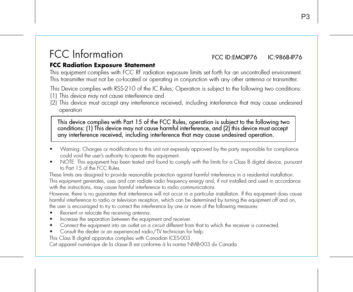 P3FCC InformationThis device complies with Part 15 of the FCC Rules, operation is subject to the following two conditions: (1) This device may not cause harmful interference, and (2) this device must accept any interference received, including interference that may cause undesired operation.FCC ID:EMOIP76      IC:986B-IP76FCC Radiation Exposure StatementThis equipment complies with FCC RF radiation exposure limits set forth for an uncontrolled environment. This transmitter must not be co-located or operating in conjunction with any other antenna or transmitter.This Device complies with RSS-210 of the IC Rules; Operation is subject to the following two conditions: (1) This device may not cause interference and   (2) This device must accept any interference received, including interference that may cause undesired operation•  Warning: Changes or modifications to this unit not expressly approved by the party responsible for compliance   could void the user’s authority to operate the equipment.•  NOTE: This equipment has been tested and found to comply with the limits for a Class B digital device, pursuant   to Part 15 of the FCC Rules.These limits are designed to provide reasonable protection against harmful interference in a residential installation. This equipment generates, uses and can radiate radio frequency energy and, if not installed and used in accordance with the instructions, may cause harmful interference to radio communications.However, there is no guarantee that interference will not occur in a particular installation. If this equipment does cause harmful interference to radio or television reception, which can be determined by turning the equipment off and on, the user is encouraged to try to correct the interference by one or more of the following measures:•  Reorient or relocate the receiving antenna.•   Increase the separation between the equipment and receiver.•  Connect the equipment into an outlet on a circuit different from that to which the receiver is connected.•  Consult the dealer or an experienced radio/TV technician for help.This Class B digital apparatus complies with Canadian ICES-003.Cet appareil numérique de la classe B est conforme à la norme NMB-003 du Canada