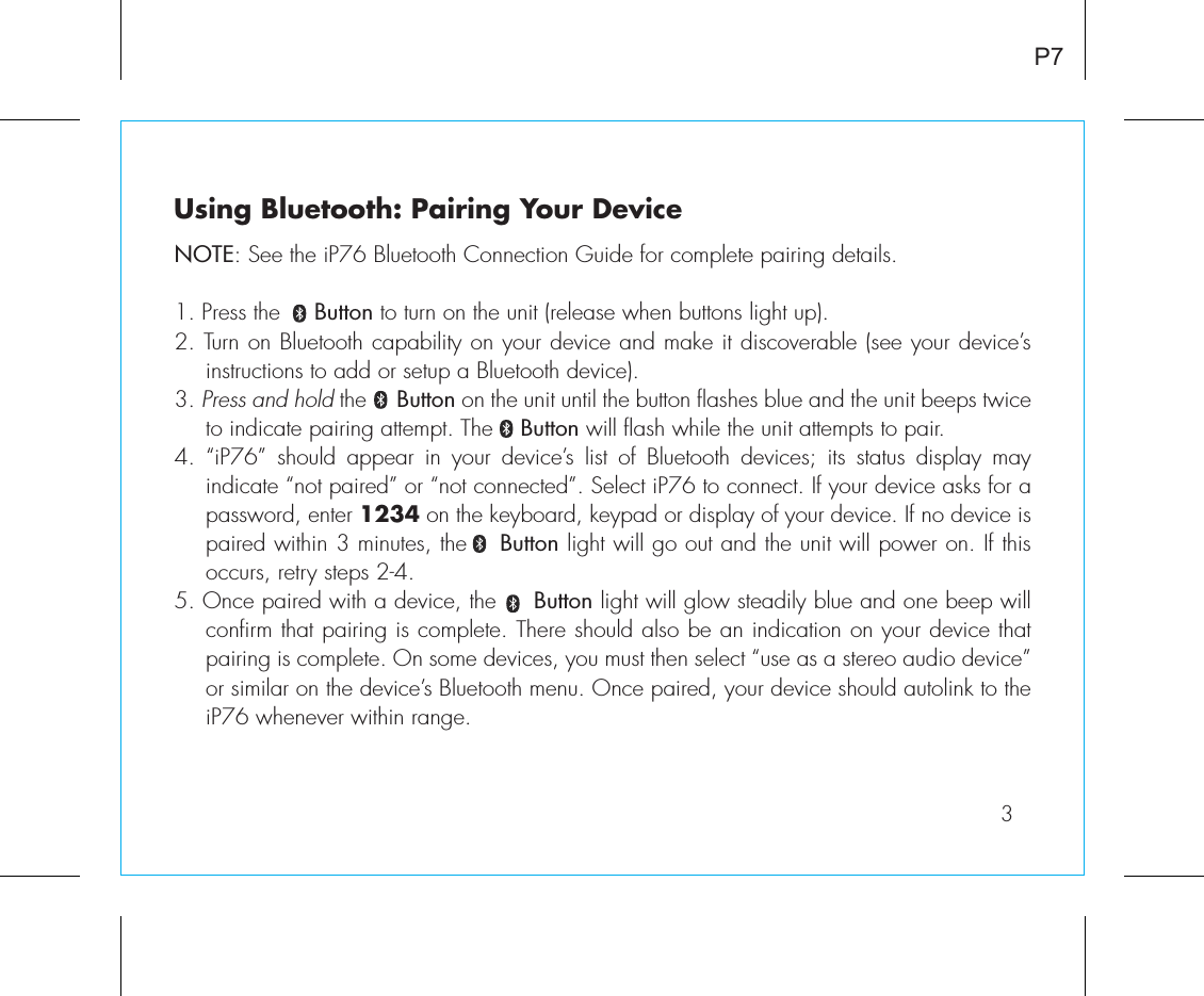 3P7Using Bluetooth: Pairing Your DeviceNOTE: See the iP76 Bluetooth Connection Guide for complete pairing details.1. Press the     Button to turn on the unit (release when buttons light up).2. Turn on Bluetooth capability on your device and make it discoverable (see your device’s instructions to add or setup a Bluetooth device).3. Press and hold the     Button on the unit until the button flashes blue and the unit beeps twice to indicate pairing attempt. The    Button will flash while the unit attempts to pair. 4. “iP76” should appear in your device’s list of Bluetooth devices; its status display may indicate “not paired” or “not connected”. Select iP76 to connect. If your device asks for a password, enter 1234 on the keyboard, keypad or display of your device. If no device is paired within 3 minutes, the    Button light will go out and the unit will power on. If this occurs, retry steps 2-4.5. Once paired with a device, the     Button light will glow steadily blue and one beep will confirm that pairing is complete. There should also be an indication on your device that pairing is complete. On some devices, you must then select “use as a stereo audio device” or similar on the device’s Bluetooth menu. Once paired, your device should autolink to the iP76 whenever within range.  