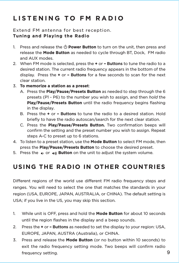 LISTENING TO FM RADIO Extend FM antenna for best reception.Tuning and Playing the Radio1.  Press and release the     Power Button to turn on the unit, then press and release the Mode Button as needed to cycle through BT, Dock,  FM radio and AUX modes.2.  When FM mode is selected, press the + or – Buttons to tune the radio to a desired station. The current radio frequency appears in the bottom of the display.  Press the + or – Buttons for a few seconds to scan for the next clear station.3.  To memorize a station as a preset: A.  Press the Play/Pause/Presets Button as needed to step through the 6 presets (P1 - P6) to the number you wish to assign, and then hold the Play/Pause/Presets Button until the radio frequency begins ﬂashing in the display. B. Press the + or – Buttons to tune the radio to a desired station. Hold brieﬂy to have the radio autoscan/search for the next clear station. C.  Press the Play/Pause/Presets Button. Two conﬁrmation beeps will conﬁrm the setting and the preset number you wish to assign. Repeat steps A-C to preset up to 6 stations. 4.  To listen to a preset station, use the Mode Button to select FM mode, then press the Play/Pause/Presets Button to choose the desired preset. 5.  Press the      or       Button on the unit to adjust the system volume.USING THE RADIO IN OTHER COUNTRIES Dierent regions of the world use dierent FM radio frequency steps and ranges. You will need to select the one that matches the standards in your region (USA, EUROPE, JAPAN, AUSTRALIA, or CHINA). The default setting is USA; if you live in the US, you may skip this section. 1.  While unit is OFF, press and hold the Mode Button for about 10 seconds until the region ﬂashes in the display and a beep sounds. 2. Press the + or – Buttons as needed to set the display to your region: USA, EUROPE, JAPAN, AUSTRA (Australia), or CHINA. 3.   Press and release the Mode Button (or no button within 10 seconds) to exit the radio frequency setting mode. Two beeps will conﬁrm radio frequency setting.9
