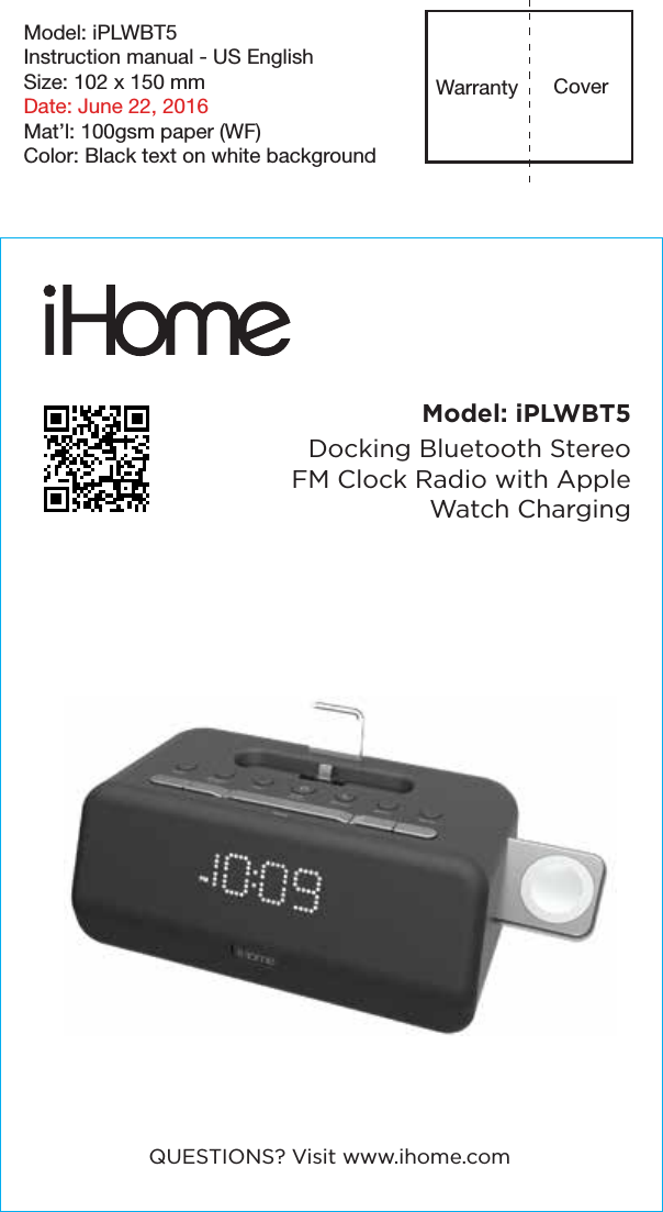 Model: iPLWBT5Instruction manual - US EnglishSize: 102 x 150 mmDate: June 22, 2016Mat’l: 100gsm paper (WF)Color: Black text on white backgroundCoverWarrantyModel: iPLWBT5Docking Bluetooth Stereo FM Clock Radio with Apple Watch ChargingQUESTIONS? Visit www.ihome.com