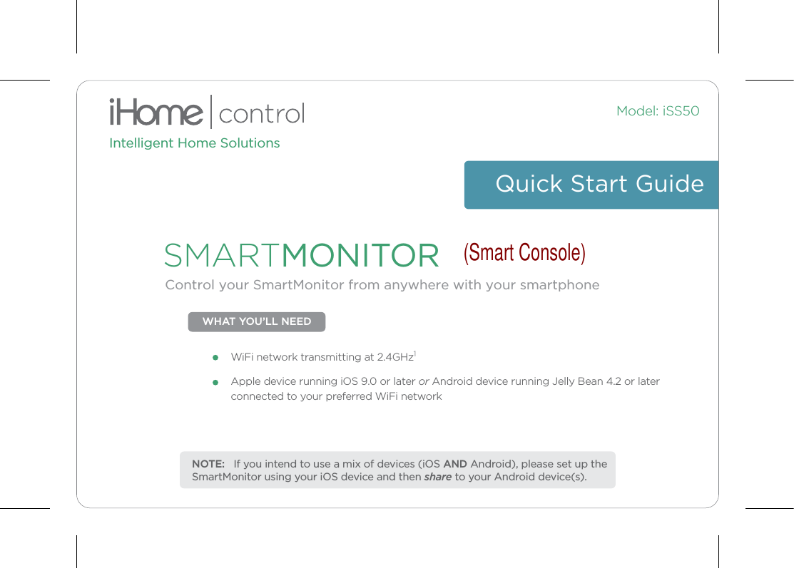 Intelligent Home SolutionsModel: iSS50Control your SmartMonitor from anywhere with your smartphoneSMARTMONITORQuick Start GuideWHAT YOU’LL NEEDApple device running iOS 9.0 or later or Android device running Jelly Bean 4.2 or later connected to your preferred WiFi networkWiFi network transmitting at 2.4GHz1NOTE:   If you intend to use a mix of devices (iOS AND Android), please set up the SmartMonitor using your iOS device and then share to your Android device(s). (Smart Console)