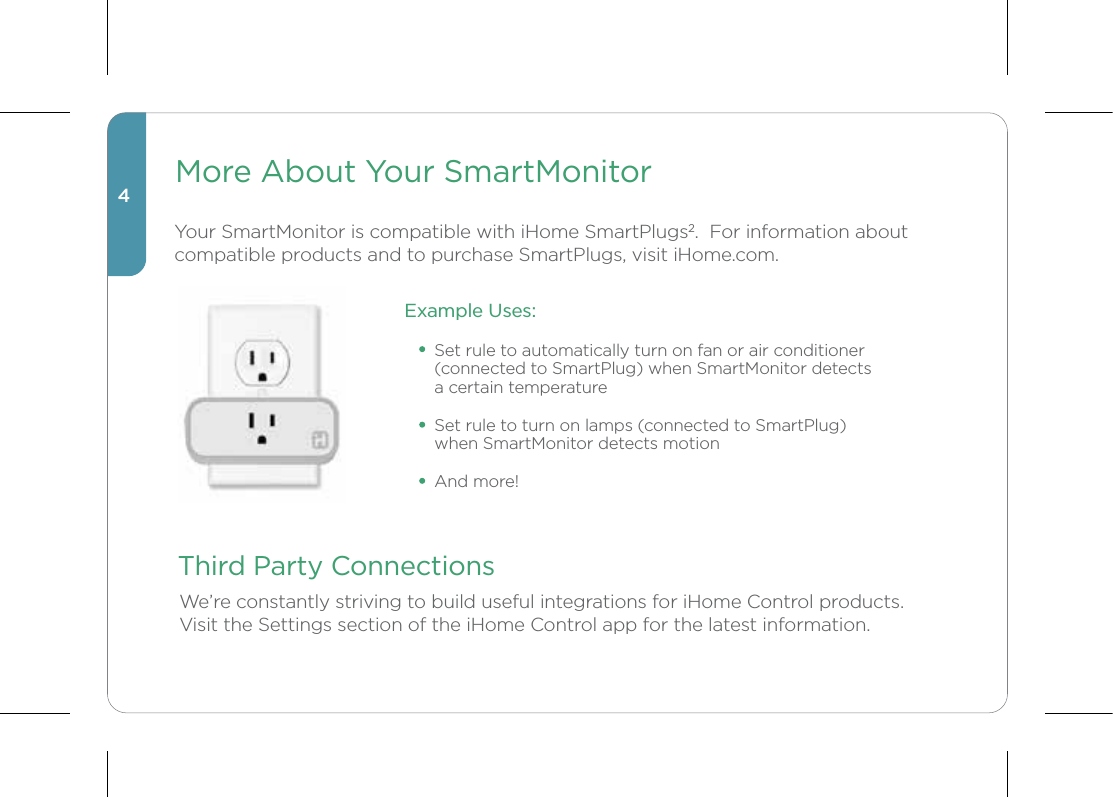 Third Party ConnectionsWe’re constantly striving to build useful integrations for iHome Control products.  Visit the Settings section of the iHome Control app for the latest information.4More About Your SmartMonitorYour SmartMonitor is compatible with iHome SmartPlugs2.  For information about compatible products and to purchase SmartPlugs, visit iHome.com.Example Uses:Set rule to automatically turn on fan or air conditioner (connected to SmartPlug) when SmartMonitor detects a certain temperatureSet rule to turn on lamps (connected to SmartPlug) when SmartMonitor detects motionAnd more!