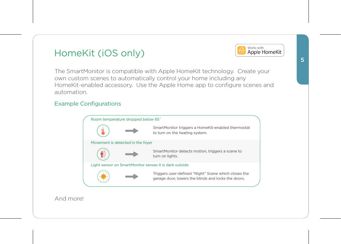 HomeKit (iOS only)The SmartMonitor is compatible with Apple HomeKit technology.  Create your own custom scenes to automatically control your home including any HomeKit-enabled accessory.  Use the Apple Home app to conﬁgure scenes and automation.And more!5Room temperature dropped below 65˚SmartMonitor triggers a HomeKit-enabled thermostat to turn on the heating system.  Movement is detected in the foyerSmartMonitor detects motion, triggers a scene to turn on lights.Light sensor on SmartMonitor senses it is dark outsideTriggers user-deﬁned “Night” Scene which closes the garage door, lowers the blinds and locks the doors.Example Conﬁgurations