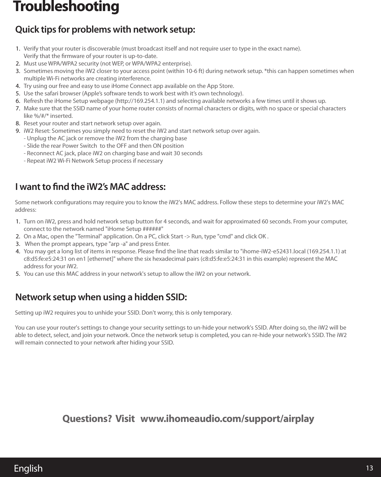 13EnglishQuestions?  Visit   www.ihomeaudio.com/support/airplayTroubleshootingQuick tips for problems with network setup:Verify that your router is discoverable (must broadcast itself and not require user to type in the exact name). Verify that the ﬁrmware of your router is up-to-date. Must use WPA/WPA2 security (not WEP, or WPA/WPA2 enterprise). Sometimes moving the iW2 closer to your access point (within 10-6 ft) during network setup. *this can happen sometimes when multiple Wi-Fi networks are creating interference. Try using our free and easy to use iHome Connect app available on the App Store.Use the safari browser (Apple’s software tends to work best with it’s own technology). Refresh the iHome Setup webpage (http://169.254.1.1) and selecting available networks a few times until it shows up. Make sure that the SSID name of your home router consists of normal characters or digits, with no space or special characters like %/#/* inserted. Reset your router and start network setup over again. iW2 Reset: Sometimes you simply need to reset the iW2 and start network setup over again.- Unplug the AC jack or remove the iW2 from the charging base- Slide the rear Power Switch  to the OFF and then ON position- Reconnect AC jack, place iW2 on charging base and wait 30 seconds - Repeat iW2 Wi-Fi Network Setup process if necessary 1.2.3.4.5.6.7.8.9.I want to ﬁnd the iW2’s MAC address:Turn on iW2, press and hold network setup button for 4 seconds, and wait for approximated 60 seconds. From your computer, connect to the network named &quot;iHome Setup ######&quot;On a Mac, open the &quot;Terminal&quot; application. On a PC, click Start -&gt; Run, type &quot;cmd&quot; and click OK . When the prompt appears, type &quot;arp -a&quot; and press Enter.You may get a long list of items in response. Please ﬁnd the line that reads similar to &quot;ihome-iW2-e52431.local (169.254.1.1) at c8:d5:fe:e5:24:31 on en1 [ethernet]&quot; where the six hexadecimal pairs (c8:d5:fe:e5:24:31 in this example) represent the MAC address for your iW2.You can use this MAC address in your network&apos;s setup to allow the iW2 on your network.Some network conﬁgurations may require you to know the iW2&apos;s MAC address. Follow these steps to determine your iW2&apos;s MAC address:Network setup when using a hidden SSID:Setting up iW2 requires you to unhide your SSID. Don&apos;t worry, this is only temporary.You can use your router&apos;s settings to change your security settings to un-hide your network&apos;s SSID. After doing so, the iW2 will be able to detect, select, and join your network. Once the network setup is completed, you can re-hide your network&apos;s SSID. The iW2 will remain connected to your network after hiding your SSID.1.2.3.4.5.