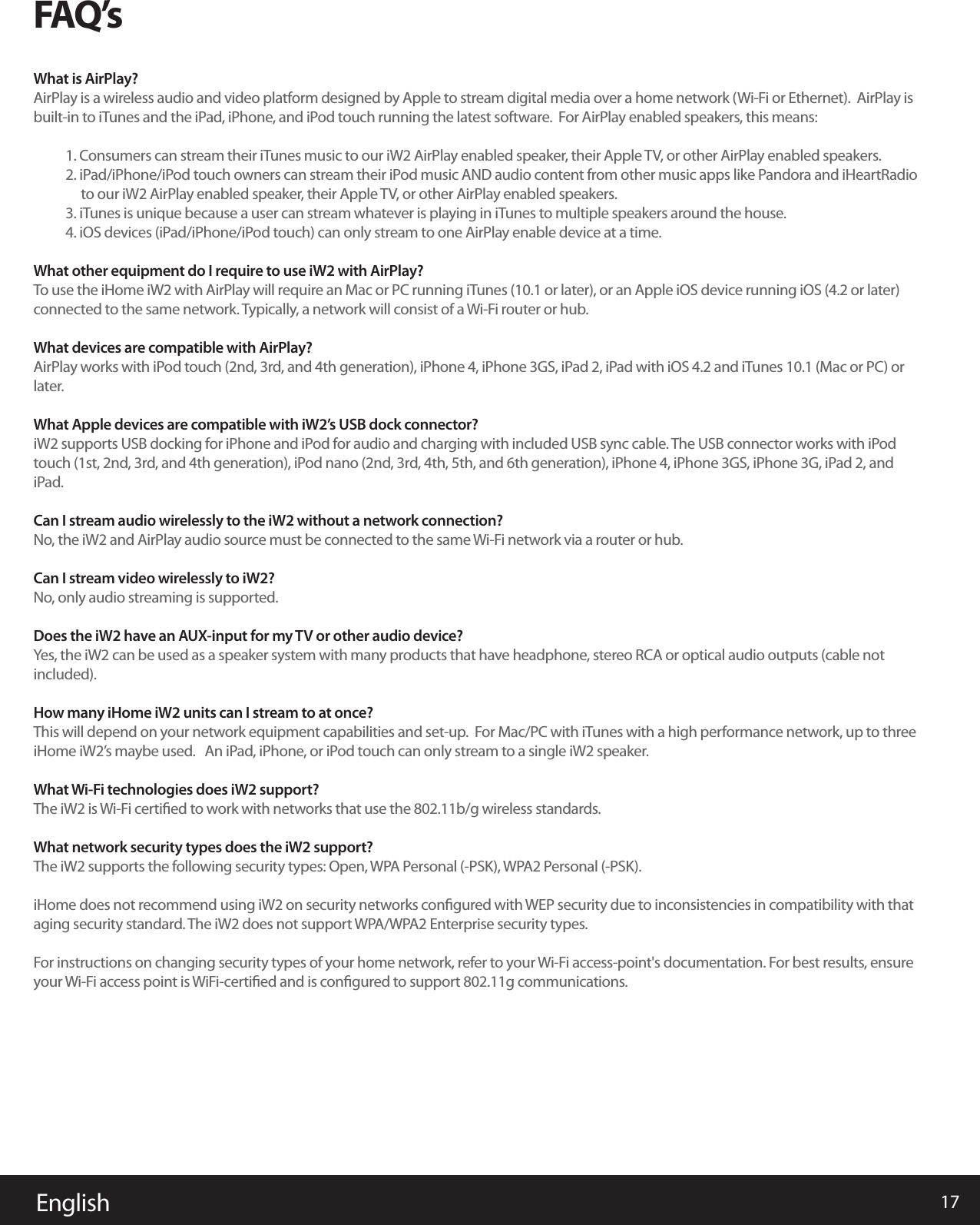 17EnglishFAQ’sWhat is AirPlay?AirPlay is a wireless audio and video platform designed by Apple to stream digital media over a home network (Wi-Fi or Ethernet).  AirPlay is built-in to iTunes and the iPad, iPhone, and iPod touch running the latest software.  For AirPlay enabled speakers, this means:1. Consumers can stream their iTunes music to our iW2 AirPlay enabled speaker, their Apple TV, or other AirPlay enabled speakers.   2. iPad/iPhone/iPod touch owners can stream their iPod music AND audio content from other music apps like Pandora and iHeartRadio      to our iW2 AirPlay enabled speaker, their Apple TV, or other AirPlay enabled speakers.3. iTunes is unique because a user can stream whatever is playing in iTunes to multiple speakers around the house.4. iOS devices (iPad/iPhone/iPod touch) can only stream to one AirPlay enable device at a time.What other equipment do I require to use iW2 with AirPlay? To use the iHome iW2 with AirPlay will require an Mac or PC running iTunes (10.1 or later), or an Apple iOS device running iOS (4.2 or later) connected to the same network. Typically, a network will consist of a Wi-Fi router or hub.What devices are compatible with AirPlay?AirPlay works with iPod touch (2nd, 3rd, and 4th generation), iPhone 4, iPhone 3GS, iPad 2, iPad with iOS 4.2 and iTunes 10.1 (Mac or PC) or later.What Apple devices are compatible with iW2’s USB dock connector?iW2 supports USB docking for iPhone and iPod for audio and charging with included USB sync cable. The USB connector works with iPod touch (1st, 2nd, 3rd, and 4th generation), iPod nano (2nd, 3rd, 4th, 5th, and 6th generation), iPhone 4, iPhone 3GS, iPhone 3G, iPad 2, and iPad.Can I stream audio wirelessly to the iW2 without a network connection?No, the iW2 and AirPlay audio source must be connected to the same Wi-Fi network via a router or hub.Can I stream video wirelessly to iW2? No, only audio streaming is supported. Does the iW2 have an AUX-input for my TV or other audio device?Yes, the iW2 can be used as a speaker system with many products that have headphone, stereo RCA or optical audio outputs (cable not included).How many iHome iW2 units can I stream to at once?This will depend on your network equipment capabilities and set-up.  For Mac/PC with iTunes with a high performance network, up to three iHome iW2’s maybe used.   An iPad, iPhone, or iPod touch can only stream to a single iW2 speaker.What Wi-Fi technologies does iW2 support?The iW2 is Wi-Fi certiﬁed to work with networks that use the 802.11b/g wireless standards.What network security types does the iW2 support?The iW2 supports the following security types: Open, WPA Personal (-PSK), WPA2 Personal (-PSK). iHome does not recommend using iW2 on security networks conﬁgured with WEP security due to inconsistencies in compatibility with that aging security standard. The iW2 does not support WPA/WPA2 Enterprise security types. For instructions on changing security types of your home network, refer to your Wi-Fi access-point&apos;s documentation. For best results, ensure your Wi-Fi access point is WiFi-certiﬁed and is conﬁgured to support 802.11g communications.