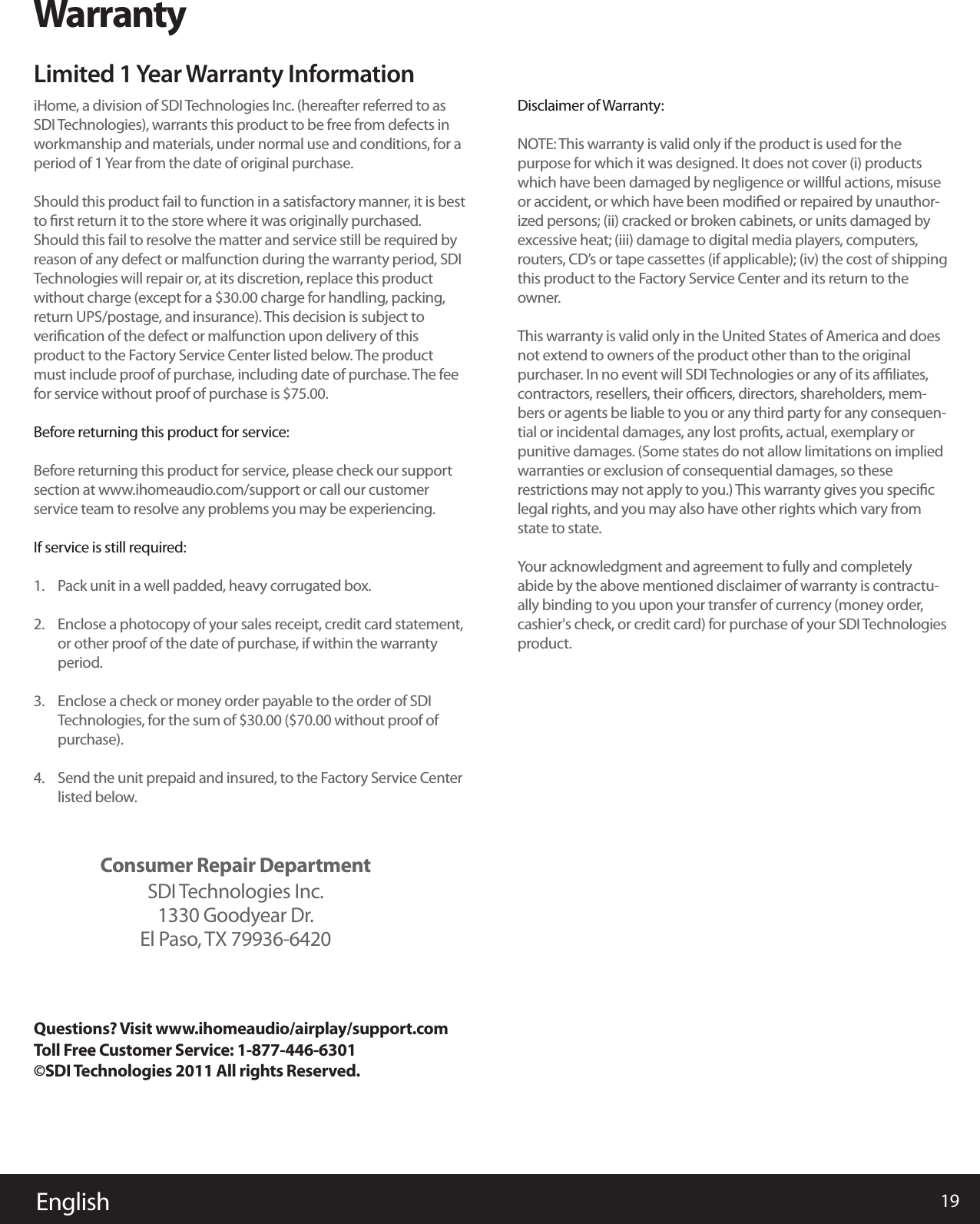 Disclaimer of Warranty:NOTE: This warranty is valid only if the product is used for the purpose for which it was designed. It does not cover (i) products which have been damaged by negligence or willful actions, misuse or accident, or which have been modiﬁed or repaired by unauthor-ized persons; (ii) cracked or broken cabinets, or units damaged by excessive heat; (iii) damage to digital media players, computers, routers, CD’s or tape cassettes (if applicable); (iv) the cost of shipping this product to the Factory Service Center and its return to the owner.This warranty is valid only in the United States of America and does not extend to owners of the product other than to the original purchaser. In no event will SDI Technologies or any of its aﬃliates, contractors, resellers, their oﬃcers, directors, shareholders, mem-bers or agents be liable to you or any third party for any consequen-tial or incidental damages, any lost proﬁts, actual, exemplary or punitive damages. (Some states do not allow limitations on implied warranties or exclusion of consequential damages, so these restrictions may not apply to you.) This warranty gives you speciﬁc legal rights, and you may also have other rights which vary from state to state.Your acknowledgment and agreement to fully and completely abide by the above mentioned disclaimer of warranty is contractu-ally binding to you upon your transfer of currency (money order, cashier&apos;s check, or credit card) for purchase of your SDI Technologies product. 19EnglishWarrantyLimited 1 Year Warranty InformationiHome, a division of SDI Technologies Inc. (hereafter referred to as SDI Technologies), warrants this product to be free from defects in workmanship and materials, under normal use and conditions, for a period of 1 Year from the date of original purchase.Should this product fail to function in a satisfactory manner, it is best to ﬁrst return it to the store where it was originally purchased. Should this fail to resolve the matter and service still be required by reason of any defect or malfunction during the warranty period, SDI Technologies will repair or, at its discretion, replace this product without charge (except for a $30.00 charge for handling, packing, return UPS/postage, and insurance). This decision is subject to veriﬁcation of the defect or malfunction upon delivery of this product to the Factory Service Center listed below. The product must include proof of purchase, including date of purchase. The fee for service without proof of purchase is $75.00. Before returning this product for service: Before returning this product for service, please check our support section at www.ihomeaudio.com/support or call our customer service team to resolve any problems you may be experiencing.If service is still required:Pack unit in a well padded, heavy corrugated box.Enclose a photocopy of your sales receipt, credit card statement, or other proof of the date of purchase, if within the warranty period.Enclose a check or money order payable to the order of SDI Technologies, for the sum of $30.00 ($70.00 without proof of purchase).Send the unit prepaid and insured, to the Factory Service Center listed below. Questions? Visit www.ihomeaudio/airplay/support.com Toll Free Customer Service: 1-877-446-6301©SDI Technologies 2011 All rights Reserved.1.2.3.4.Consumer Repair DepartmentSDI Technologies Inc.1330 Goodyear Dr.El Paso, TX 79936-6420