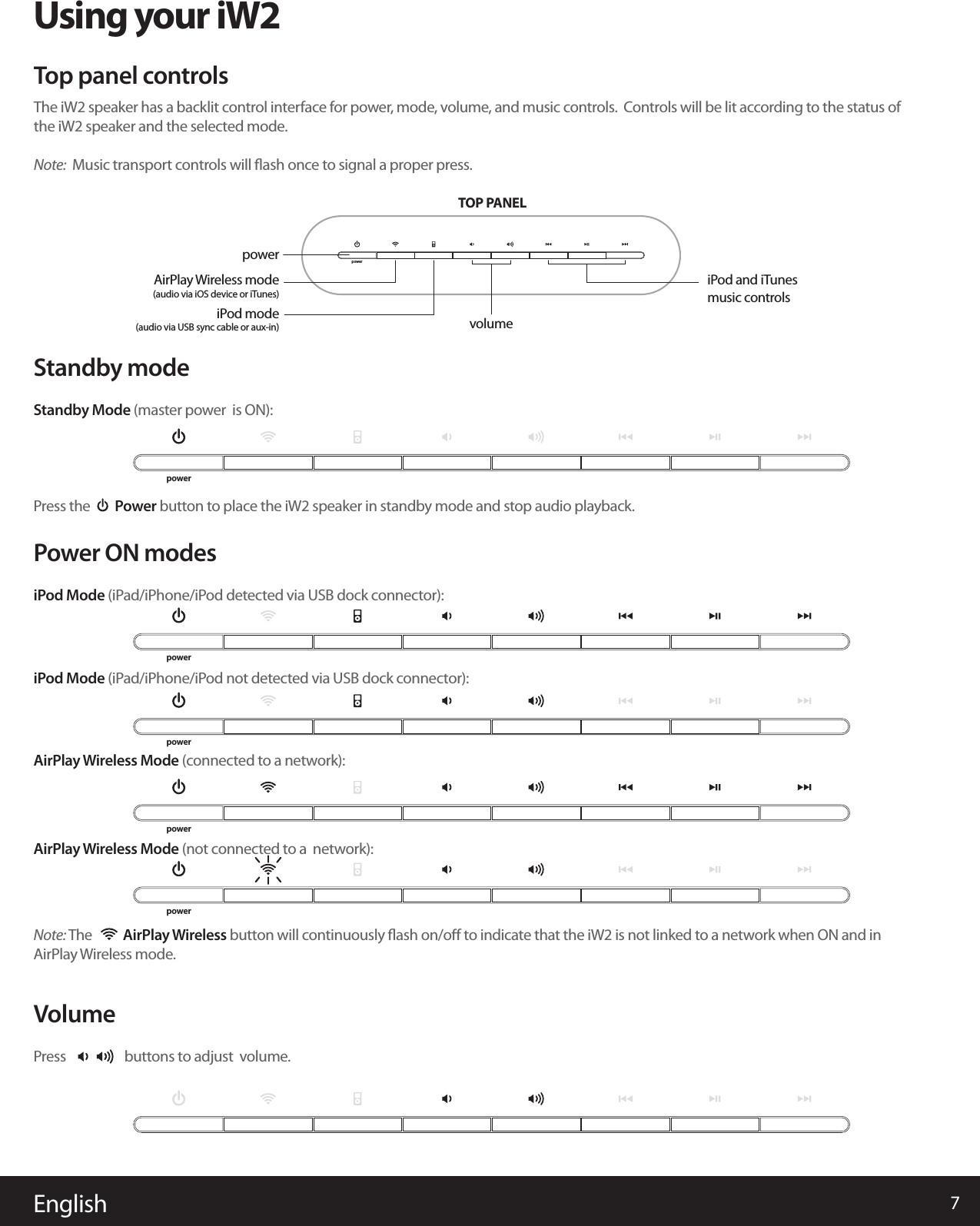 English 7iPod Mode (iPad/iPhone/iPod not detected via USB dock connector):Using your iW2Power ON modesNote: The          AirPlay Wireless button will continuously ﬂash on/oﬀ to indicate that the iW2 is not linked to a network when ON and in AirPlay Wireless mode.iPod Mode (iPad/iPhone/iPod detected via USB dock connector):AirPlay Wireless Mode (connected to a network):AirPlay Wireless Mode (not connected to a  network):VolumePress                   buttons to adjust  volume.Standby modeStandby Mode (master power  is ON):Press the        Power button to place the iW2 speaker in standby mode and stop audio playback. The iW2 speaker has a backlit control interface for power, mode, volume, and music controls.  Controls will be lit according to the status of the iW2 speaker and the selected mode.Note:  Music transport controls will ﬂash once to signal a proper press.Top panel controlspowerTOP PANELvolumeiPod and iTunes music controlspowerAirPlay Wireless mode(audio via iOS device or iTunes)iPod mode(audio via USB sync cable or aux-in)powerpowerpowerpowerpower