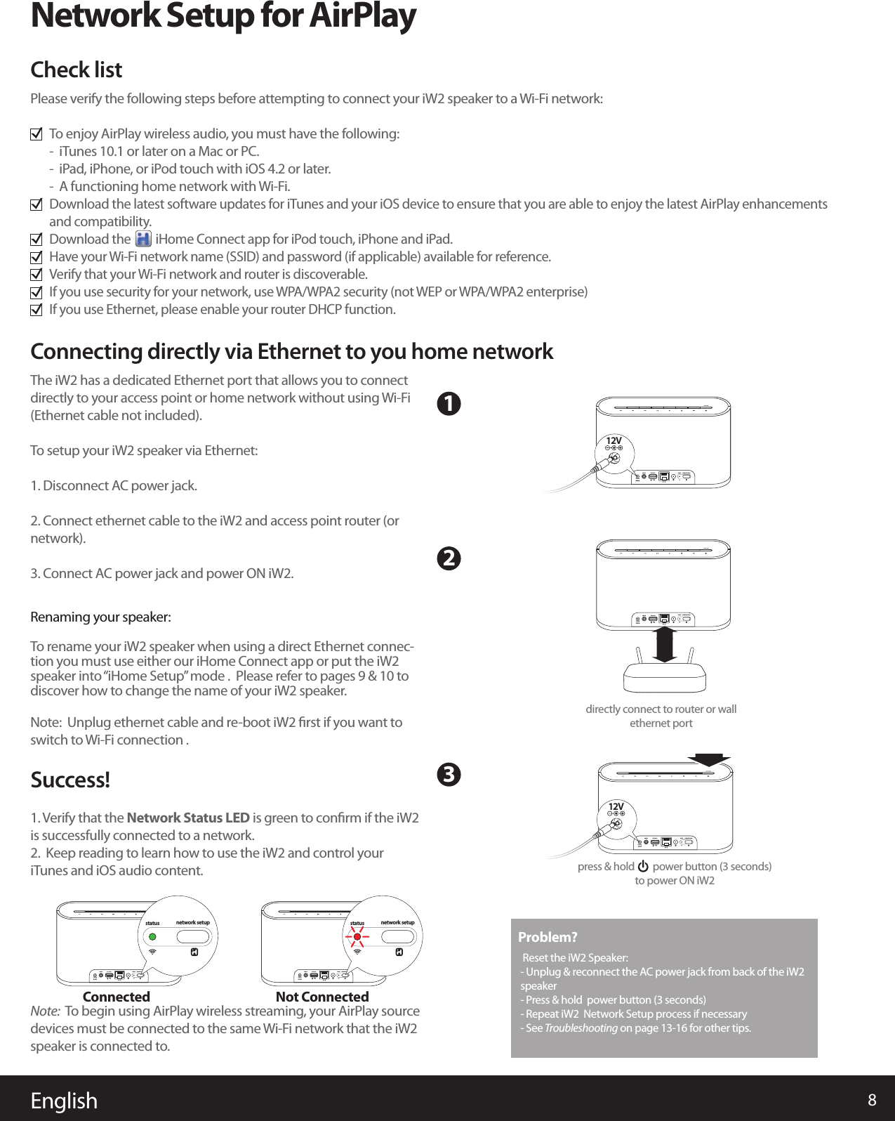 The iW2 has a dedicated Ethernet port that allows you to connect directly to your access point or home network without using Wi-Fi (Ethernet cable not included).  To setup your iW2 speaker via Ethernet:1. Disconnect AC power jack.2. Connect ethernet cable to the iW2 and access point router (or network).3. Connect AC power jack and power ON iW2.Renaming your speaker:To rename your iW2 speaker when using a direct Ethernet connec-tion you must use either our iHome Connect app or put the iW2 speaker into “iHome Setup” mode .  Please refer to pages 9 &amp; 10 to discover how to change the name of your iW2 speaker.Note:  Unplug ethernet cable and re-boot iW2 ﬁrst if you want to switch to Wi-Fi connection .Success!1. Verify that the Network Status LED is green to conﬁrm if the iW2 is successfully connected to a network.2.  Keep reading to learn how to use the iW2 and control your iTunes and iOS audio content.Note:  To begin using AirPlay wireless streaming, your AirPlay source devices must be connected to the same Wi-Fi network that the iW2 speaker is connected to.English 8Network Setup for AirPlayPlease verify the following steps before attempting to connect your iW2 speaker to a Wi-Fi network:To enjoy AirPlay wireless audio, you must have the following:-  iTunes 10.1 or later on a Mac or PC.-  iPad, iPhone, or iPod touch with iOS 4.2 or later.-  A functioning home network with Wi-Fi.Download the latest software updates for iTunes and your iOS device to ensure that you are able to enjoy the latest AirPlay enhancements and compatibility.Download the         iHome Connect app for iPod touch, iPhone and iPad.Have your Wi-Fi network name (SSID) and password (if applicable) available for reference.Verify that your Wi-Fi network and router is discoverable.If you use security for your network, use WPA/WPA2 security (not WEP or WPA/WPA2 enterprise)If you use Ethernet, please enable your router DHCP function.Check listConnecting directly via Ethernet to you home network123Connected Not ConnectedProblem? Reset the iW2 Speaker:   - Unplug &amp; reconnect the AC power jack from back of the iW2 speaker- Press &amp; hold  power button (3 seconds) - Repeat iW2  Network Setup process if necessary- See Troubleshooting on page 13-16 for other tips.aux-in iPod dock network setupstatus12V 3Anetwork setupstatusaux-in iPod dock network setupstatus12V 3Anetwork setupstatusaux-in iPod dock network setupstatus12V 3A12Vdirectly connect to router or wall ethernet port aux-in iPod dock network setupstatus12V 3Aaux-in iPod dock network setupstatus12V 3A12Vpress &amp; hold        power button (3 seconds)to power ON iW2