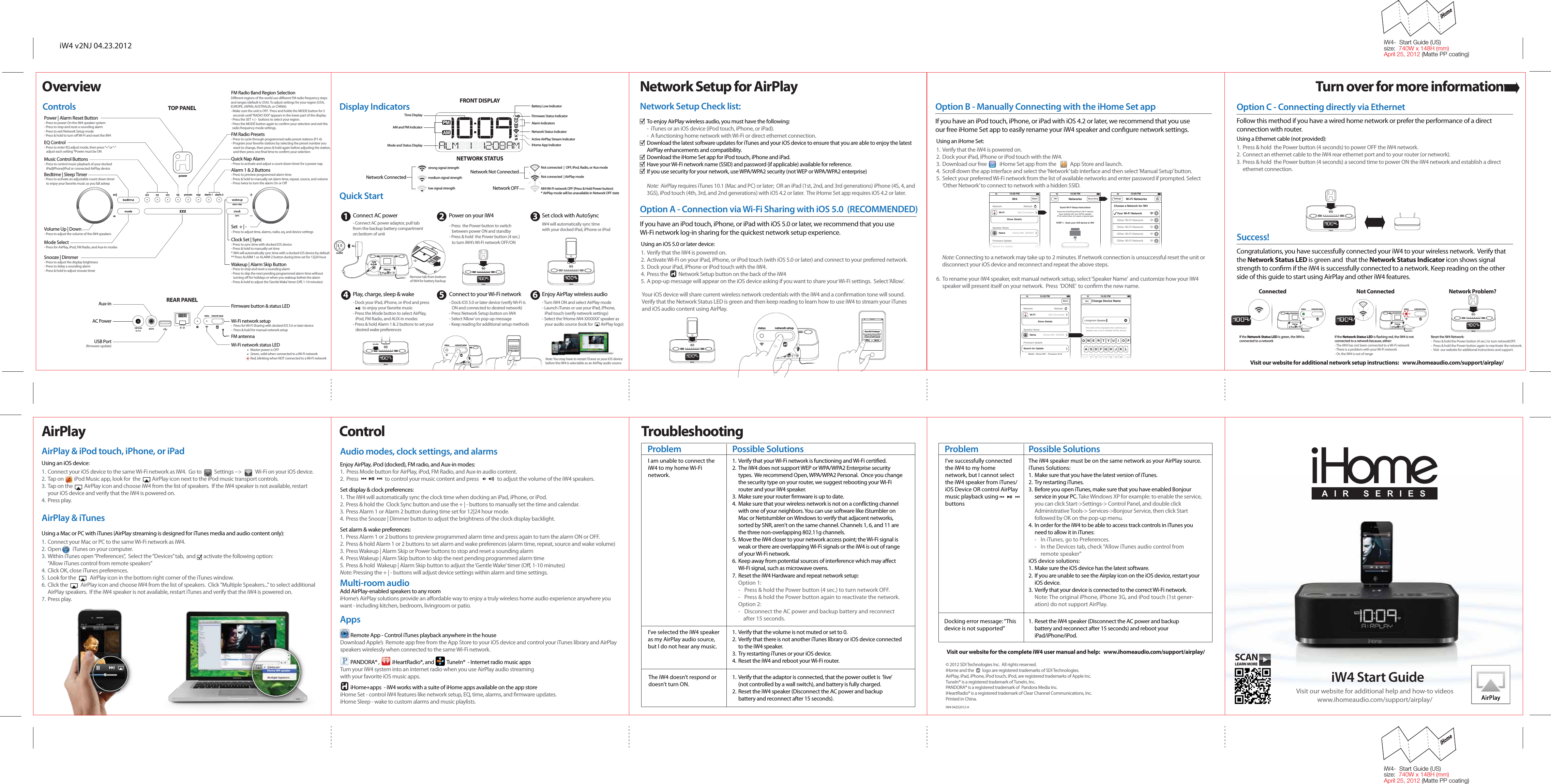 1.  The iW4 will automatically sync the clock time when docking an iPad, iPhone, or iPod.  2.  Press &amp; hold the  Clock Sync button and use the + | - buttons to manually set the time and calendar.3.  Press Alarm 1 or Alarm 2 button during time set for 12|24 hour mode.4.  Press the Snooze | Dimmer button to adjust the brightness of the clock display backlight.Set alarm &amp; wake preferences:1.  Press Alarm 1 or 2 buttons to preview programmed alarm time and press again to turn the alarm ON or OFF.2.  Press &amp; hold Alarm 1 or 2 buttons to set alarm and wake preferences (alarm time, repeat, source and wake volume)3.  Press Wakeup | Alarm Skip or Power buttons to stop and reset a sounding alarm4.  Press Wakeup | Alarm Skip button to skip the next pending programmed alarm time5.  Press &amp; hold  Wakeup | Alarm Skip button to adjust the ‘Gentle Wake’ timer (Oﬀ, 1-10 minutes)Note: Pressing the + | - buttons will adjust device settings within alarm and time settings.Multi-room audioAdd AirPlay-enabled speakers to any roomiHome’s AirPlay solutions provide an aﬀordable way to enjoy a truly wireless home audio experience anywhere you want - including kitchen, bedroom, livingroom or patio.  AppsOther networkWi-Fi Networks10:09 PMYour Wi-Fi NetworkChoose a Network for iW4Other Wi-Fi NetworkSettingsOther Wi-Fi NetworkOther Wi-Fi NetworkOther Wi-Fi NetworkWi-FiShow DetailsNot ConnectediHome iW4  XXXXXXModel:  iHome iW4 •  Firmware: 8.0.0NameSearch for UpdateFirmware UpdateSpeaker NameNetwork RefreshNetworksiW4Quick Wi-Fi Setup InstructionsSTEP 1:  Dock your iOS device to iW4Share this iPad/iPhone/iPod’s Wi-Fi networklogon settings with your AirPlay speaker(This method does not require a special app)iW4About Manual Setup10:09 PM 10:09 PM1.  Verify that the iW4 is powered on.2.  Dock your iPad, iPhone or iPod touch with the iW4.3.  Download our free           iHome Set app from the            App Store and launch.4.  Scroll down the app interface and select the ‘Network’ tab interface and then select ‘Manual Setup’ button.5.  Select your preferred Wi-Fi network from the list of available networks and enter password if prompted. Select  ‘Other Network’ to connect to network with a hidden SSID.Note: Connecting to a network may take up to 2 minutes. If network connection is unsuccessful reset the unit or disconnect your iOS device and reconnect and repeat the above steps.  6.  To rename your iW4 speaker, exit manual network setup, select ‘Speaker Name’  and customize how your iW4 speaker will present itself on your network.  Press  ‘DONE’  to conﬁrm the new name.powersyncalarm skipalarm 2alarm 1presetseq napaux-innetwork setupstatus12V 3.5Anetwork setupstatusConnect10:09 PMShare Wi-Fi Settings?Allow IgnoreDo you want to share your Wi-Fisettings so this accessory canconnect to the Wi-Fi network?Connectpowersyncalarm skipalarm 2alarm 1presetseq nap10:09 PMLivingroom SpeakerChange Device NameiW4Q W E R T Y U I O PA S D F G H J K LZ X C V B N Mspace Done?123This name will be displayed when selecting your speaker from a list of available AirPlay devices.Wi-FiShow DetailsNot ConnectediHome iW4  XXXXXXModel:  iHome iW4 •  Firmware: 8.0.0NameSearch for UpdateFirmware UpdateSpeaker NameNetwork Refresh10:09 PMAboutAudio modes, clock settings, and alarms 1.  Verify that the iW4 is powered on.2.  Activate Wi-Fi on your iPad, iPhone, or iPod touch (with iOS 5.0 or later) and connect to your preferred network.3.  Dock your iPad, iPhone or iPod touch with the iW4.4.  Press the         Network Setup button on the back of the iW45.  A pop-up message will appear on the iOS device asking if you want to share your Wi-Fi settings.  Select ‘Allow’.powersyncalarm skipalarm 2alarm 1presetseq napConnectShare Wi-Fi Settings?Allow IgnoreDo you want to share your Wi-Fisettings so this accessory canconnect to the Wi-Fi network?powersyncalarm skipalarm 2alarm 1presetseq napaux-innetwork setupstatus12V 3.5Anetwork setupstatuspowersyncalarm skipalarm 2alarm 1presetseq nap- Turn iW4 ON and select AirPlay mode- Launch iTunes or use your iPad, iPhone,    iPad touch (verify network settings)- Select the ‘iHome iW4 XXXXXX’ speaker as    your audio source (look for         AirPlay logo)Enjoy AirPlay wireless audio- Press  the Power button to switch    between power ON and standby- Press &amp; hold  the Power button (4 sec.)    to turn iW4’s Wi-Fi network OFF/ON I’ve selected the iW4 speaker as my AirPlay audio source, but I do not hear any music.Visit our website for additional network setup instructions:   www.ihomeaudio.com/support/airplay/Network Setup for AirPlayDisplay IndicatorsVisit our website for the complete iW4 user manual and help:   www.ihomeaudio.com/support/airplay/Problem Possible SolutionsI’ve successfully connected the iW4 to my home network, but I cannot select the iW4 speaker from iTunes/ iOS Device OR control AirPlay music playback using                      buttonsThe iW4 speaker must be on the same network as your AirPlay source.iTunes Solutions:1.  Make sure that you have the latest version of iTunes. 2.  Try restarting iTunes. 3.  Before you open iTunes, make sure that you have enabled Bonjour service in your PC. Take Windows XP for example: to enable the service, you can click Start-&gt;Settings-&gt; Control Panel, and double click Administrative Tools-&gt; Services-&gt;Bonjour Service, then click Start followed by OK on the pop-up menu.4.  In order for the iW4 to be able to access track controls in iTunes you need to allow it in iTunes:   -  In iTunes, go to Preferences. -   In the Devices tab, check &quot;Allow iTunes audio control from   remote speaker&quot;iOS device solutions:1.  Make sure the iOS device has the latest software. 2.  If you are unable to see the Airplay icon on the iOS device, restart your iOS device. 3.  Verify that your device is connected to the correct Wi-Fi network.Note: The original iPhone, iPhone 3G, and iPod touch (1st gener-ation) do not support AirPlay.1.  Verify that the adaptor is connected, that the power outlet is  ‘live’ (not controlled by a wall switch), and battery is fully charged. 2.  Reset the iW4 speaker (Disconnect the AC power and backup battery and reconnect after 15 seconds).1.  Verify that the volume is not muted or set to 0.2.  Verify that there is not another iTunes library or iOS device connected to the iW4 speaker.3.  Try restarting iTunes or your iOS device.4.  Reset the iW4 and reboot your Wi-Fi router.The iW4 doesn’t respond or doesn’t turn ON.1.  Reset the iW4 speaker (Disconnect the AC power and backup battery and reconnect after 15 seconds) and reboot your iPad/iPhone/iPod.Docking error message: “This device is not supported”  Network Setup Check list:Option A - Connection via Wi-Fi Sharing with iOS 5.0  (RECOMMENDED)To enjoy AirPlay wireless audio, you must have the following:-  iTunes or an iOS device (iPod touch, iPhone, or iPad).-  A functioning home network with Wi-Fi or direct ethernet connection.Download the latest software updates for iTunes and your iOS device to ensure that you are able to enjoy the latest AirPlay enhancements and compatibility.Download the iHome Set app for iPod touch, iPhone and iPad.Have your Wi-Fi network name (SSID) and password (if applicable) available for reference.If you use security for your network, use WPA/WPA2 security (not WEP or WPA/WPA2 enterprise)Note:  AirPlay requires iTunes 10.1 (Mac and PC) or later;  OR an iPad (1st, 2nd, and 3rd generations) iPhone (4S, 4, and 3GS), iPod touch (4th, 3rd, and 2nd generations) with iOS 4.2 or later.  The iHome Set app requires iOS 4.2 or later.OverviewiW4 Start GuideVisit our website for additional help and how-to videoswww.ihomeaudio.com/support/airplay/Control TroubleshootingiW4-  Start Guide (US)size:  740W x 148H (mm)April 25, 2012 (Matte PP coating)iW4-  Start Guide (US)size:  740W x 148H (mm)April 25, 2012 (Matte PP coating)AirPlay &amp; iPod touch, iPhone, or iPadUsing an iOS device:1.  Connect your iOS device to the same Wi-Fi network as iW4.  Go to           Settings --&gt;            Wi-Fi on your iOS device.2.  Tap on         iPod Music app, look for  the          AirPlay icon next to the iPod music transport controls.3. Tap on the          AirPlay icon and choose iW4 from the list of speakers.  If the iW4 speaker is not available, restart your iOS device and verify that the iW4 is powered on.4.  Press play.AirPlay &amp; iTunesUsing a Mac or PC with iTunes (AirPlay streaming is designed for iTunes media and audio content only):1.  Connect your Mac or PC to the same Wi-Fi network as iW4.2.  Open          iTunes on your computer.3.  Within iTunes open “Preferences”,  Select the “Devices” tab,  and       activate the following option:     “Allow iTunes control from remote speakers”4.  Click OK, close iTunes preferences.5.  Look for the            AirPlay icon in the bottom right corner of the iTunes window.6.  Click the           AirPlay icon and choose iW4 from the list of speakers.  Click &quot;Multiple Speakers...&quot; to select additional AirPlay speakers.  If the iW4 speaker is not available, restart iTunes and verify that the iW4 is powered on.7.  Press play.AirPlayiHome iW4 speakeriW4 v2NJ 04.23.2012Problem Possible SolutionsI am unable to connect the iW4 to my home Wi-Fi network.1.  Verify that your Wi-Fi network is functioning and Wi-Fi certiﬁed.  2.  The iW4 does not support WEP or WPA/WPA2 Enterprise security types.  We recommend Open, WPA/WPA2 Personal.  Once you change the security type on your router, we suggest rebooting your Wi-Fi router and your iW4 speaker.3.  Make sure your router ﬁrmware is up to date.4.  Make sure that your wireless network is not on a conﬂicting channel with one of your neighbors. You can use software like iStumbler on Mac or Netstumbler on Windows to verify that adjacent networks, sorted by SNR, aren&apos;t on the same channel. Channels 1, 6, and 11 are the three non-overlapping 802.11g channels.5.  Move the iW4 closer to your network access point; the Wi-Fi signal is weak or there are overlapping Wi-Fi signals or the iW4 is out of range of your Wi-Fi network.  6.  Keep away from potential sources of interference which may aﬀect Wi-Fi signal, such as microwave ovens.7.  Reset the iW4 Hardware and repeat network setup:Option 1:-  Press &amp; hold the Power button (4 sec.) to turn network OFF.-  Press &amp; hold the Power button again to reactivate the network.Option 2:-   Disconnect the AC power and backup battery and reconnect     after 15 seconds.© 2012 SDI Technologies Inc.  All rights reserved.iHome and the         logo are registered trademarks of SDI Technologies.AirPlay, iPad, iPhone, iPod touch, iPod, are registered trademarks of Apple Inc.TuneIn® is a registered trademark of TuneIn, Inc. PANDORA® is a registered trademark of  Pandora Media Inc.iHeartRadio® is a registered trademark of Clear Channel Communications, Inc. Printed in China.iW4 04252012-AYour iOS device will share current wireless network credentials with the iW4 and a conﬁrmation tone will sound. Verify that the Network Status LED is green and then keep reading to learn how to use iW4 to stream your iTunes and iOS audio content using AirPlay. If you have an iPod touch, iPhone, or iPad with iOS 5.0 or later, we recommend that you use Wi-Fi network log-in sharing for the quickest network setup experience.  Congratulations, you have successfully connected your iW4 to your wireless network.  Verify that the Network Status LED is green and  that the Network Status Indicator icon shows signal strength to conﬁrm if the iW4 is successfully connected to a network. Keep reading on the other side of this guide to start using AirPlay and other iW4 features.Controls Battery Low IndicatorFirmware Status IndicatorAlarm IndicatorsNetwork Connected Network Not ConnectedNetwork Status IndicatorActive AirPlay Stream IndicatoriHome App IndicatorAM and PM IndicatorMode and Status DisplayTime DisplayNot connected  |  OFF, iPod, Radio, or Aux modeNot connected  | AirPlay modeiW4 Wi-Fi network OFF (Press &amp; Hold Power button)* AirPlay mode will be unavailable in Network OFF stateNote: You may have to restart iTunes or your iOS devicebefore the iW4 is selectable as an AirPlay audio sourcelow signal strengthmedium signal strengthstrong signal strengthpowersyncalarm skipalarm 2alarm 1presetseq napaux-innetwork setupstatus12V 3.5AQuick Startpowersyncalarm skipalarm 2alarm 1presetseq nappowersyncalarm skipalarm 2alarm 1presetseq napPower on your iW4Connect AC powerRemove tab from bottomof iW4 for battery backupSet clock with AutoSync1 2 3Connect to your Wi-Fi network4 5 6iW4 will automatically sync timewith your docked iPad, iPhone or iPodoutlet12VNetwork OFFNETWORK STATUSFRONT DISPLAYWi-Fi network status LEDFirmware button &amp; status LEDWi-Fi network setup-  Press for Wi-Fi Sharing with docked iOS 5.0 or later device-  Press &amp; hold for manual network setupMaster power is OFFGreen, solid when connected to a Wi-Fi network Red, blinking when NOT connected to a Wi-Fi networkUSB Port(ﬁrmware update)AC PowerREAR PANELTOP PANELAux-in - Dock iOS 5.0 or later device (verify Wi-Fi is    ON and connected to desired network)- Press Network Setup button on iW4- Select ‘Allow’ on pop-up message- Keep reading for additional setup methods- Connect AC power adaptor, pull tab from the backup battery compartment on bottom of unit- Dock your iPad, iPhone, or iPod and press           to enjoy your favorite music- Press the Mode button to select AirPlay,    iPod, FM Radio, and AUX-in modes- Press &amp; hold Alarm 1 &amp; 2 buttons to set your    desired wake preferencesPlay, charge, sleep &amp; wakeDiﬀerent regions of the world use diﬀerent FM radio frequency steps and ranges (default is USA). To adjust settings for your region (USA, EUROPE, JAPAN, AUSTRALIA, or CHINA):- Make sure the unit is OFF.  Press and holde the MODE button for 5    seconds until “RADIO XXX” appears in the lower part of the display.  - Press the SET + | -  buttons to select your region.- Press the MODE button again to conﬁrm your selection and exit the   radio frequency mode settings.Alarm 1 &amp; 2 Buttons- Press to preview programmed alarm time- Press &amp; hold to manually set alarm time, repeat, source, and volume- Press twice to turn the alarm On or Oﬀ Set  + | -Mode Select- Press for AirPlay, iPod, FM Radio, and Aux-in modesBedtime | Sleep Timer- Press to activate an adjustable count down timer   to enjoy your favorite music as you fall asleepMusic Control Buttons- Press to control music playback of your docked   iPad|iPhone|iPod or connected AirPlay deviceEQ Control- Press to enter EQ adjust mode, then press “+” or “-”   adjust each setting *Power must be ONClock Set | Sync- Press to sync time with docked iOS device- Press &amp; hold to manually set time* iW4 will automatically sync time with a docked iOS device by default** Press ALARM 1 or ALARM 2 button during time set for 12|24 hourWakeup | Alarm Skip Button- Press to stop and reset a sounding alarm- Press to skip the next pending programmed alarm time without    turning oﬀ for holidays or when you wakeup before the alarm- Press &amp; hold to adjust the ‘Gentle Wake’ timer (Oﬀ, 1-10 minutes)FM Radio Presets- Press to cycle through programmed radio preset stations (P1-6)- Program your favorite stations by selecting the preset number you   want to change, then press &amp; hold again before adjusting the station,   and then press one ﬁnal time to conﬁrm your selectionQuick Nap Alarm- Press to activate and adjust a count down timer for a power nap Snooze | Dimmer- Press to adjust the display brightness- Press to delay a sounding alarm- Press &amp; hold to adjust snooze timerFM Radio Band Region SelectionVolume Up | Down- Press to adjust the volume of the iW4 speakersPower | Alarm Reset Button- Press to power On the iW4 speaker system- Press to stop and reset a sounding alarm- Press to exit Network Setup mode- Press &amp; hold to turn oﬀ Wi-Fi and reset the iW4- Press to adjust time, alarms, radio, eq, and device settingsLEARN MORESCANFM antennaTurn over for more informationTurn over for more informationUsing an iOS 5.0 or later device: Option B - Manually Connecting with the iHome Set appIf you have an iPod touch, iPhone, or iPad with iOS 4.2 or later, we recommend that you use our free iHome Set app to easily rename your iW4 speaker and conﬁgure network settings.Using an iHome Set: Follow this method if you have a wired home network or prefer the performance of a direct connection with router.Using a Ethernet cable (not provided):1.  Press &amp; hold  the Power button (4 seconds) to power OFF the iW4 network.2.  Connect an ethernet cable to the iW4 rear ethernet port and to your router (or network).3.  Press &amp; hold  the Power button (4 seconds) a second time to power ON the iW4 network and establish a direct ethernet connection.Option C - Connecting directly via Ethernet Success!Enjoy AirPlay, iPod (docked), FM radio, and Aux-in modes:1.  Press Mode button for AirPlay, iPod, FM Radio, and Aux-in audio content.2.  Press                       to control your music content and press                to adjust the volume of the iW4 speakers.Set display &amp; clock preferences:          PANDORA® ,           iHeartRadio®, and           TuneIn®  - Internet radio music appsTurn your iW4 system into an internet radio when you use AirPlay audio streaming with your favorite iOS music apps.         Remote App - Control iTunes playback anywhere in the houseDownload Apple’s  Remote app free from the App Store to your iOS device and control your iTunes library and AirPlay speakers wirelessly when connected to the same Wi-Fi network.         iHome+apps  - iW4 works with a suite of iHome apps available on the app storeiHome Set - control iW4 features like network setup, EQ, time, alarms, and ﬁrmware updates.iHome Sleep - wake to custom alarms and music playlists.Connected Not Connected Network Problem?If the Network Status LED is green, the iW4 is connected to a networkpowersyncalarm skipalarm 2alarm 1presetseq napaux-innetwork setupstatus12V 3.5Anetwork setupstatusIf the Network Status LED is ﬂashing red, the iW4 is not connected to a network because, either: - The iW4 has not been connected to a Wi-Fi network- There is a problem with your Wi-Fi network- Or, the iW4 is out of rangeReset the iW4 Network:   -  Press &amp; hold the Power button (4 sec.) to turn networkOFF.-  Press &amp; hold the Power button again to reactivate the network.-  Visit  our website for additional instructions and support.powersyncalarm skipalarm 2alarm 1presetseq nappowersyncalarm skipalarm 2alarm 1presetseq napaux-innetwork setupstatus12V 3.5Anetwork setupstatuspowersyncalarm skipalarm 2alarm 1presetseq nappowersyncalarm skipalarm 2alarm 1presetseq napaux-innetwork setupstatus12V 3.5A