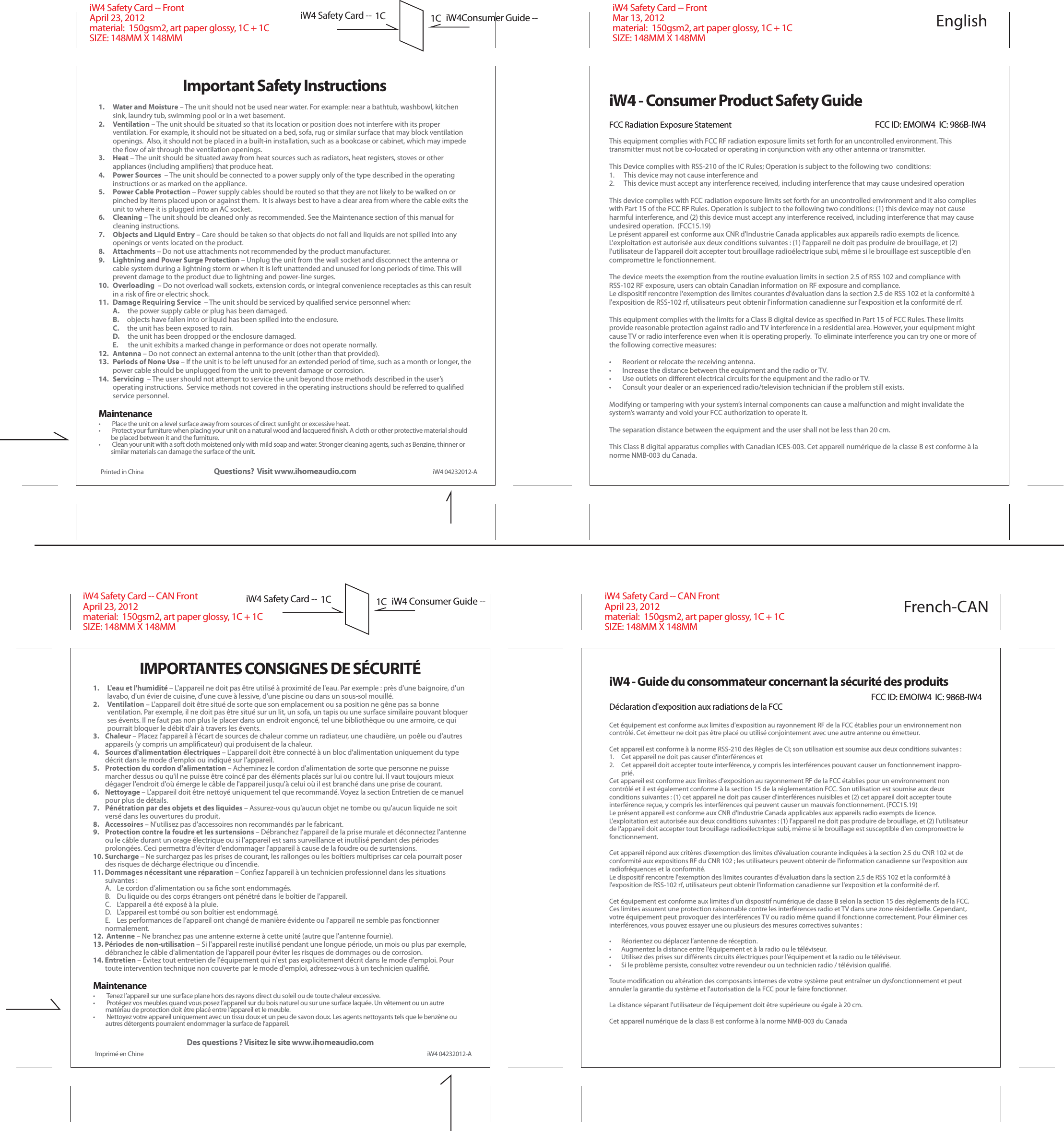 Printed in ChinaImportant Safety InstructionsQuestions?  Visit www.ihomeaudio.com1.  Water and Moisture – The unit should not be used near water. For example: near a bathtub, washbowl, kitchen sink, laundry tub, swimming pool or in a wet basement. 2. Ventilation – The unit should be situated so that its location or position does not interfere with its proper ventilation. For example, it should not be situated on a bed, sofa, rug or similar surface that may block ventilation openings.  Also, it should not be placed in a built-in installation, such as a bookcase or cabinet, which may impede the ﬂow of air through the ventilation openings.3. Heat – The unit should be situated away from heat sources such as radiators, heat registers, stoves or other appliances (including ampliﬁers) that produce heat.4.  Power Sources  – The unit should be connected to a power supply only of the type described in the operating instructions or as marked on the appliance.5.  Power Cable Protection – Power supply cables should be routed so that they are not likely to be walked on or pinched by items placed upon or against them.  It is always best to have a clear area from where the cable exits the unit to where it is plugged into an AC socket. 6. Cleaning – The unit should be cleaned only as recommended. See the Maintenance section of this manual for cleaning instructions.7.  Objects and Liquid Entry – Care should be taken so that objects do not fall and liquids are not spilled into any openings or vents located on the product.8. Attachments – Do not use attachments not recommended by the product manufacturer.9.  Lightning and Power Surge Protection – Unplug the unit from the wall socket and disconnect the antenna or cable system during a lightning storm or when it is left unattended and unused for long periods of time. This will prevent damage to the product due to lightning and power-line surges. 10. Overloading  – Do not overload wall sockets, extension cords, or integral convenience receptacles as this can result in a risk of ﬁre or electric shock.11.  Damage Requiring Service  – The unit should be serviced by qualiﬁed service personnel when:A.     the power supply cable or plug has been damaged.B.     objects have fallen into or liquid has been spilled into the enclosure.C.     the unit has been exposed to rain.D.     the unit has been dropped or the enclosure damaged.E.      the unit exhibits a marked change in performance or does not operate normally.12. Antenna – Do not connect an external antenna to the unit (other than that provided).13.  Periods of None Use – If the unit is to be left unused for an extended period of time, such as a month or longer, the power cable should be unplugged from the unit to prevent damage or corrosion. 14. Servicing  – The user should not attempt to service the unit beyond those methods described in the user’s operating instructions.  Service methods not covered in the operating instructions should be referred to qualiﬁed service personnel.Maintenance•  Place the unit on a level surface away from sources of direct sunlight or excessive heat.•  Protect your furniture when placing your unit on a natural wood and lacquered ﬁnish. A cloth or other protective material should be placed between it and the furniture.•  Clean your unit with a soft cloth moistened only with mild soap and water. Stronger cleaning agents, such as Benzine, thinner or similar materials can damage the surface of the unit.iW4 - Consumer Product Safety GuideFCC Radiation Exposure StatementThis equipment complies with FCC RF radiation exposure limits set forth for an uncontrolled environment. This transmitter must not be co-located or operating in conjunction with any other antenna or transmitter.This Device complies with RSS-210 of the IC Rules; Operation is subject to the following two  conditions: 1.      This device may not cause interference and   2.      This device must accept any interference received, including interference that may cause undesired operationThis device complies with FCC radiation exposure limits set forth for an uncontrolled environment and it also complies with Part 15 of the FCC RF Rules. Operation is subject to the following two conditions: (1) this device may not cause harmful interference, and (2) this device must accept any interference received, including interference that may cause undesired operation.  (FCC15.19) Le présent appareil est conforme aux CNR d&apos;Industrie Canada applicables aux appareils radio exempts de licence. L&apos;exploitation est autorisée aux deux conditions suivantes : (1) l&apos;appareil ne doit pas produire de brouillage, et (2) l&apos;utilisateur de l&apos;appareil doit accepter tout brouillage radioélectrique subi, même si le brouillage est susceptible d&apos;en compromettre le fonctionnement. The device meets the exemption from the routine evaluation limits in section 2.5 of RSS 102 and compliance with RSS-102 RF exposure, users can obtain Canadian information on RF exposure and compliance. Le dispositif rencontre l&apos;exemption des limites courantes d&apos;évaluation dans la section 2.5 de RSS 102 et la conformité à l&apos;exposition de RSS-102 rf, utilisateurs peut obtenir l&apos;information canadienne sur l&apos;exposition et la conformité de rf. This equipment complies with the limits for a Class B digital device as speciﬁed in Part 15 of FCC Rules. These limits provide reasonable protection against radio and TV interference in a residential area. However, your equipment might cause TV or radio interference even when it is operating properly.  To eliminate interference you can try one or more of the following corrective measures:•       Reorient or relocate the receiving antenna.•       Increase the distance between the equipment and the radio or TV.•       Use outlets on diﬀerent electrical circuits for the equipment and the radio or TV.•       Consult your dealer or an experienced radio/television technician if the problem still exists.Modifying or tampering with your system’s internal components can cause a malfunction and might invalidate the system’s warranty and void your FCC authorization to operate it.The separation distance between the equipment and the user shall not be less than 20 cm.This Class B digital apparatus complies with Canadian ICES-003. Cet appareil numérique de la classe B est conforme à la norme NMB-003 du Canada. iW4 - Guide du consommateur concernant la sécurité des produitsDéclaration d&apos;exposition aux radiations de la FCC Cet équipement est conforme aux limites d&apos;exposition au rayonnement RF de la FCC établies pour un environnement non contrôlé. Cet émetteur ne doit pas être placé ou utilisé conjointement avec une autre antenne ou émetteur.Cet appareil est conforme à la norme RSS-210 des Règles de CI; son utilisation est soumise aux deux conditions suivantes :1.  Cet appareil ne doit pas causer d&apos;interférences et2.  Cet appareil doit accepter toute interférence, y compris les interférences pouvant causer un fonctionnement inappro-prié.Cet appareil est conforme aux limites d&apos;exposition au rayonnement RF de la FCC établies pour un environnement non contrôlé et il est également conforme à la section 15 de la réglementation FCC. Son utilisation est soumise aux deux conditions suivantes : (1) cet appareil ne doit pas causer d&apos;interférences nuisibles et (2) cet appareil doit accepter toute interférence reçue, y compris les interférences qui peuvent causer un mauvais fonctionnement. (FCC15.19)Le présent appareil est conforme aux CNR d&apos;Industrie Canada applicables aux appareils radio exempts de licence. L&apos;exploitation est autorisée aux deux conditions suivantes : (1) l&apos;appareil ne doit pas produire de brouillage, et (2) l&apos;utilisateur de l&apos;appareil doit accepter tout brouillage radioélectrique subi, même si le brouillage est susceptible d&apos;en compromettre le fonctionnement.Cet appareil répond aux critères d’exemption des limites d’évaluation courante indiquées à la section 2.5 du CNR 102 et de conformité aux expositions RF du CNR 102 ; les utilisateurs peuvent obtenir de l&apos;information canadienne sur l&apos;exposition aux radiofréquences et la conformité.Le dispositif rencontre l&apos;exemption des limites courantes d&apos;évaluation dans la section 2.5 de RSS 102 et la conformité à l&apos;exposition de RSS-102 rf, utilisateurs peut obtenir l&apos;information canadienne sur l&apos;exposition et la conformité de rf.Cet équipement est conforme aux limites d&apos;un dispositif numérique de classe B selon la section 15 des règlements de la FCC. Ces limites assurent une protection raisonnable contre les interférences radio et TV dans une zone résidentielle. Cependant, votre équipement peut provoquer des interférences TV ou radio même quand il fonctionne correctement. Pour éliminer ces interférences, vous pouvez essayer une ou plusieurs des mesures correctives suivantes : •  Réorientez ou déplacez l’antenne de réception.•  Augmentez la distance entre l&apos;équipement et à la radio ou le téléviseur. •  Utilisez des prises sur diﬀérents circuits électriques pour l&apos;équipement et la radio ou le téléviseur.•  Si le problème persiste, consultez votre revendeur ou un technicien radio / télévision qualiﬁé. Toute modiﬁcation ou altération des composants internes de votre système peut entraîner un dysfonctionnement et peut annuler la garantie du système et l&apos;autorisation de la FCC pour le faire fonctionner.La distance séparant l&apos;utilisateur de l&apos;équipement doit être supérieure ou égale à 20 cm.Cet appareil numérique de la class B est conforme à la norme NMB-003 du CanadaFCC ID: EMOIW4  IC: 986B-IW4iW4 04232012-AFCC ID: EMOIW4  IC: 986B-IW4iW4 Safety Card -- FrontApril 23, 2012material:  150gsm2, art paper glossy, 1C + 1CSIZE: 148MM X 148MM iW4 Safety Card -- FrontMar 13, 2012material:  150gsm2, art paper glossy, 1C + 1CSIZE: 148MM X 148MM iW4 Safety Card -- CAN FrontApril 23, 2012material:  150gsm2, art paper glossy, 1C + 1CSIZE: 148MM X 148MM iW4 Safety Card -- CAN FrontApril 23, 2012material:  150gsm2, art paper glossy, 1C + 1CSIZE: 148MM X 148MM 1C 1C iW4Consumer Guide --iW4 Safety Card --1C 1C iW4 Consumer Guide --iW4 Safety Card --IMPORTANTES CONSIGNES DE SÉCURITÉ1.   L&apos;eau et l&apos;humidité – L&apos;appareil ne doit pas être utilisé à proximité de l&apos;eau. Par exemple : près d&apos;une baignoire, d&apos;un lavabo, d&apos;un évier de cuisine, d&apos;une cuve à lessive, d&apos;une piscine ou dans un sous-sol mouillé.2.   Ventilation – L&apos;appareil doit être situé de sorte que son emplacement ou sa position ne gêne pas sa bonne ventilation. Par exemple, il ne doit pas être situé sur un lit, un sofa, un tapis ou une surface similaire pouvant bloquer ses évents. Il ne faut pas non plus le placer dans un endroit engoncé, tel une bibliothèque ou une armoire, ce qui pourrait bloquer le débit d&apos;air à travers les évents.3.   Chaleur – Placez l&apos;appareil à l&apos;écart de sources de chaleur comme un radiateur, une chaudière, un poêle ou d&apos;autres appareils (y compris un ampliﬁcateur) qui produisent de la chaleur.4.   Sources d&apos;alimentation électriques – L&apos;appareil doit être connecté à un bloc d&apos;alimentation uniquement du type décrit dans le mode d&apos;emploi ou indiqué sur l&apos;appareil.5.   Protection du cordon d&apos;alimentation – Acheminez le cordon d&apos;alimentation de sorte que personne ne puisse marcher dessus ou qu&apos;il ne puisse être coincé par des éléments placés sur lui ou contre lui. Il vaut toujours mieux dégager l&apos;endroit d&apos;où émerge le câble de l&apos;appareil jusqu&apos;à celui où il est branché dans une prise de courant.6.   Nettoyage – L&apos;appareil doit être nettoyé uniquement tel que recommandé. Voyez la section Entretien de ce manuel pour plus de détails.7.   Pénétration par des objets et des liquides – Assurez-vous qu&apos;aucun objet ne tombe ou qu&apos;aucun liquide ne soit versé dans les ouvertures du produit.8.   Accessoires – N&apos;utilisez pas d&apos;accessoires non recommandés par le fabricant.9.   Protection contre la foudre et les surtensions – Débranchez l&apos;appareil de la prise murale et déconnectez l&apos;antenne ou le câble durant un orage électrique ou si l&apos;appareil est sans surveillance et inutilisé pendant des périodes prolongées. Ceci permettra d&apos;éviter d&apos;endommager l&apos;appareil à cause de la foudre ou de surtensions.10. Surcharge – Ne surchargez pas les prises de courant, les rallonges ou les boîtiers multiprises car cela pourrait poser des risques de décharge électrique ou d’incendie.11. Dommages nécessitant une réparation – Conﬁez l&apos;appareil à un technicien professionnel dans les situations suivantes :  A.   Le cordon d’alimentation ou sa ﬁche sont endommagés.  B.   Du liquide ou des corps étrangers ont pénétré dans le boîtier de l’appareil.  C.   L’appareil a été exposé à la pluie.  D.   L’appareil est tombé ou son boîtier est endommagé.  E.   Les performances de l’appareil ont changé de manière évidente ou l&apos;appareil ne semble pas fonctionner normalement.12.  Antenne – Ne branchez pas une antenne externe à cette unité (autre que l&apos;antenne fournie).13. Périodes de non-utilisation – Si l&apos;appareil reste inutilisé pendant une longue période, un mois ou plus par exemple, débranchez le câble d&apos;alimentation de l&apos;appareil pour éviter les risques de dommages ou de corrosion.14. Entretien – Évitez tout entretien de l&apos;équipement qui n&apos;est pas explicitement décrit dans le mode d&apos;emploi. Pour toute intervention technique non couverte par le mode d&apos;emploi, adressez-vous à un technicien qualiﬁé.Maintenance•   Tenez l’appareil sur une surface plane hors des rayons direct du soleil ou de toute chaleur excessive.•   Protégez vos meubles quand vous posez l’appareil sur du bois naturel ou sur une surface laquée. Un vêtement ou un autre matériau de protection doit être placé entre l’appareil et le meuble.•   Nettoyez votre appareil uniquement avec un tissu doux et un peu de savon doux. Les agents nettoyants tels que le benzène ou autres détergents pourraient endommager la surface de l’appareil.Des questions ? Visitez le site www.ihomeaudio.comEnglishFrench-CANImprimé en Chine iW4 04232012-A