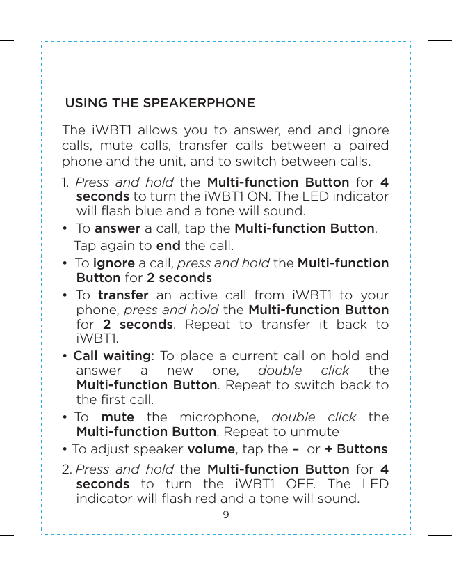9USING THE SPEAKERPHONEThe  iWBT1  allows  you  to  answer,  end  and  ignore calls,  mute  calls,  transfer  calls  between  a  pairedphone and the unit, and to switch between calls.1.  Press  and  hold  the  Multi-function  Button  for  4 seconds to turn the iWBT1 ON. The LED indicator will flash blue and a tone will sound.•  To answer a call, tap the Multi-function Button.    Tap again to end the call. •  To ignore a call, press and hold the Multi-function Button for 2 seconds  •  To  transfer  an  active  call  from  iWBT1  to  your phone, press and hold the Multi-function Button for  2  seconds.  Repeat  to  transfer  it  back  to iWBT1.• Call waiting: To place a current call on  hold and answer  a  new  one,  double  click  the Multi-function Button. Repeat to switch back to the first call.• To   mute  the  microphone,  double  click  the Multi-function Button. Repeat to unmute    • To adjust speaker volume, tap the –  or + Buttons 2. Press  and  hold  the  Multi-function  Button  for  4 seconds  to  turn  the  iWBT1  OFF.  The  LED indicator will flash red and a tone will sound.