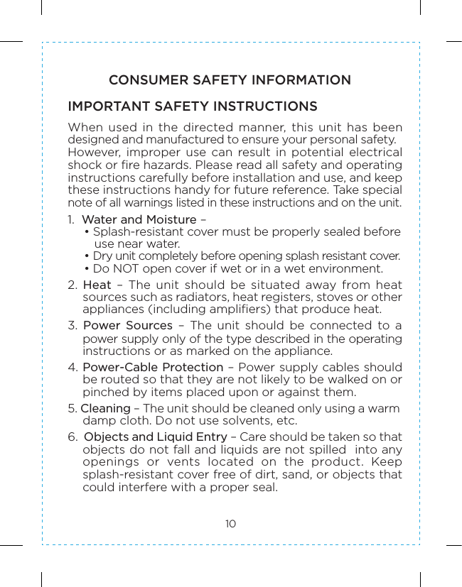 10CONSUMER SAFETY INFORMATIONWhen  used  in  the  directed  manner,  this  unit  has  been designed and manufactured to ensure your personal safety.  However,  improper  use  can  result  in  potential  electrical shock or fire hazards. Please read all safety and operating instructions carefully before installation and use, and keep these instructions handy for future reference. Take special note of all warnings listed in these instructions and on the unit. 1.  Water and Moisture –  • Splash-resistant cover must be properly sealed before use near water. • Dry unit completely before opening splash resistant cover. • Do NOT open cover if wet or in a wet environment.2.  Heat  –  The  unit  should  be  situated  away  from  heat sources such as radiators, heat registers, stoves or other appliances (including amplifiers) that produce heat.3.  Power  Sources  –  The  unit  should  be  connected  to  a power supply only of the type described in the operating instructions or as marked on the appliance.4. Power-Cable Protection – Power supply cables should be routed so that they are not likely to be walked on or pinched by items placed upon or against them. 5. Cleaning – The unit should be cleaned only using a warm damp cloth. Do not use solvents, etc.6.  Objects and Liquid Entry – Care should be taken so that objects do not fall and liquids are not spilled  into any openings  or  vents  located  on  the  product.  Keep splash-resistant cover free of dirt, sand, or objects that could interfere with a proper seal.  IMPORTANT SAFETY INSTRUCTIONS