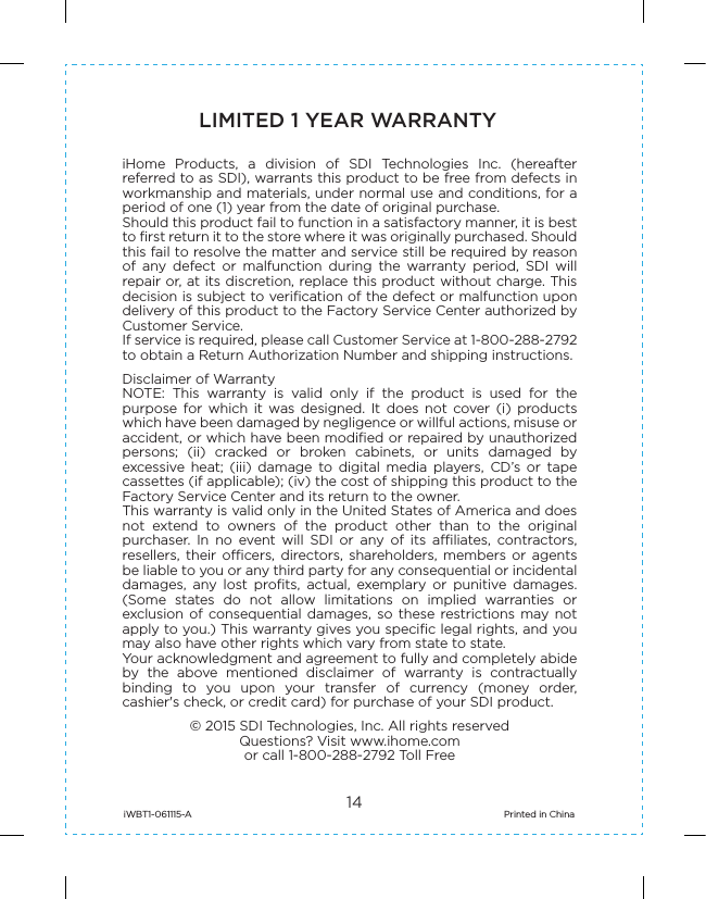 14LIMITED 1 YEAR WARRANTYiHome  Products,  a  division  of  SDI  Technologies  Inc.  (hereafter referred to as SDI), warrants this product to be free from defects in workmanship and materials, under normal use and conditions, for a period of one (1) year from the date of original purchase.Should this product fail to function in a satisfactory manner, it is best to first return it to the store where it was originally purchased. Should this fail to resolve the matter and service still be required by reason of  any  defect  or  malfunction  during  the  warranty  period,  SDI  will repair or, at its discretion, replace this product without charge. This decision is subject to verification of the defect or malfunction upon delivery of this product to the Factory Service Center authorized by Customer Service.If service is required, please call Customer Service at 1-800-288-2792 to obtain a Return Authorization Number and shipping instructions. Disclaimer of WarrantyNOTE:  This  warranty  is  valid  only  if  the  product  is  used  for  the purpose  for  which  it  was designed.  It  does  not  cover  (i)  products which have been damaged by negligence or willful actions, misuse or accident, or which have been modified or repaired by unauthorized persons;  (ii)  cracked  or  broken  cabinets,  or  units  damaged  by excessive  heat;  (iii)  damage  to  digital  media  players,  CD’s  or  tape cassettes (if applicable); (iv) the cost of shipping this product to the Factory Service Center and its return to the owner.This warranty is valid only in the United States of America and does not  extend  to  owners  of  the  product  other  than  to  the  original purchaser.  In  no  event  will  SDI  or  any  of  its  affiliates,  contractors, resellers, their  officers,  directors,  shareholders,  members or  agents be liable to you or any third party for any consequential or incidental damages,  any  lost  profits,  actual,  exemplary  or  punitive  damages. (Some  states  do  not  allow  limitations  on  implied  warranties  or exclusion  of  consequential  damages,  so these  restrictions  may  not apply to you.) This warranty gives you specific legal rights, and you may also have other rights which vary from state to state.Your acknowledgment and agreement to fully and completely abide by  the  above  mentioned  disclaimer  of  warranty  is  contractually binding  to  you  upon  your  transfer  of  currency  (money  order, cashier&apos;s check, or credit card) for purchase of your SDI product.© 2015 SDI Technologies, Inc. All rights reservedQuestions? Visit www.ihome.comor call 1-800-288-2792 Toll FreeiWBT1-061115-A                                                                        Printed in China