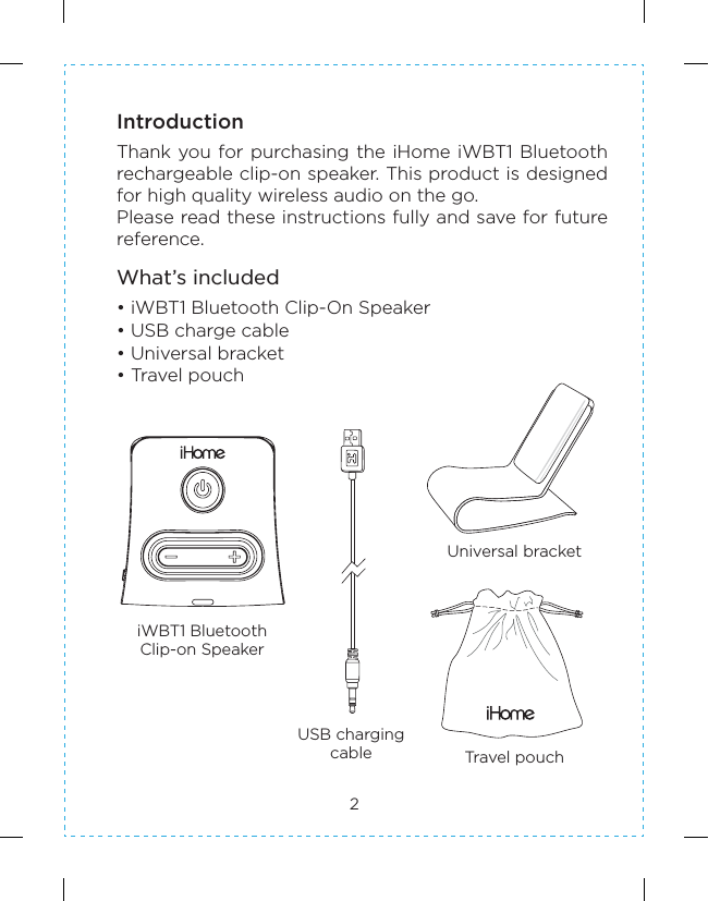 2IntroductionThank you for purchasing the  iHome iWBT1 Bluetooth rechargeable clip-on speaker. This product is designed for high quality wireless audio on the go.Please read these instructions fully and save for future reference.What’s included• iWBT1 Bluetooth Clip-On Speaker• USB charge cable• Universal bracket• Travel pouchUSB chargingcableiWBT1 BluetoothClip-on SpeakerUniversal bracketTravel pouch